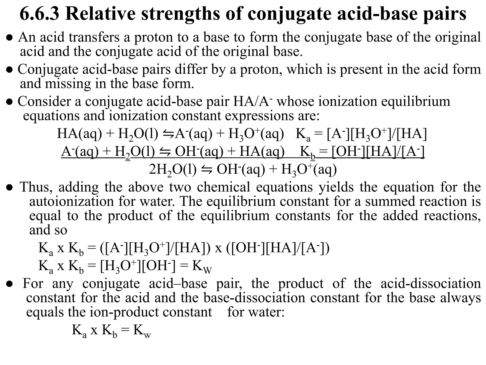 6.6.3 Relative strengths of conjugate acid-base pairs
● An acid transfers a proton to a base to form the conjugate base of the original
acid and the conjugate acid of the original base.
● Conjugate acid-base pairs differ by a proton, which is present in the acid form
and missing in the base form.
● Consider a conjugate acid-base pair HA/A- whose ionization equilibrium
equations and ionization constant expressions are:
HA(aq) + H2O(l) ⇋A-(aq) + H3O+(aq) Ka = [A-][H3O+]/[HA]
A-(aq) + H2O(l) ⇋ OH-(aq) + HA(aq) Kb = [OH-][HA]/[A-]
2H2O(l) ⇋ OH-(aq) + H3O+(aq)
● Thus, adding the above two chemical equations yields the equation for the
autoionization for water. The equilibrium constant for a summed reaction is
equal to the product of the equilibrium constants for the added reactions,
and so
Ka x Kb = ([A-][H3O+]/[HA]) x ([OH-][HA]/[A-])
Ka x Kb = [H3O+][OH-] = KW
● For any conjugate acid–base pair, the product of the acid-dissociation
constant for the acid and the base-dissociation constant for the base always
equals the ion-product constant for water:
Ka x Kb = Kw
 
