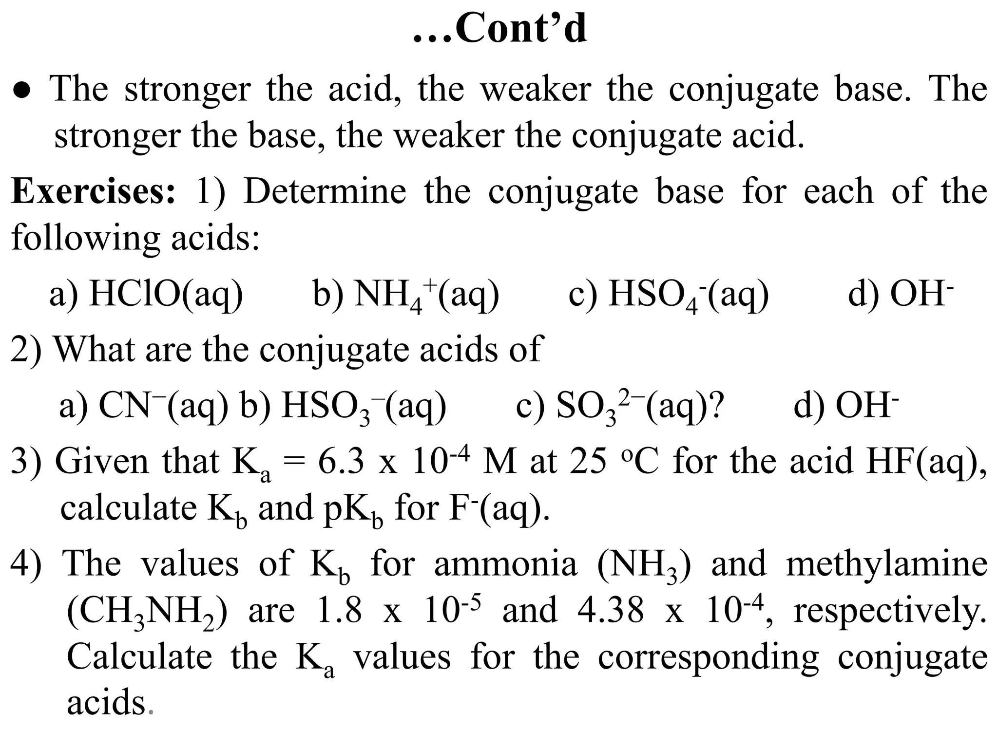 …Cont’d
● The stronger the acid, the weaker the conjugate base. The
stronger the base, the weaker the conjugate acid.
Exercises: 1) Determine the conjugate base for each of the
following acids:
a) HClO(aq) b) NH4
+(aq) c) HSO4
-(aq) d) OH-
2) What are the conjugate acids of
a) CN−(aq) b) HSO3
–(aq) c) SO3
2−(aq)? d) OH-
3) Given that Ka = 6.3 x 10-4 M at 25 oC for the acid HF(aq),
calculate Kb and pKb for F-(aq).
4) The values of Kb for ammonia (NH3) and methylamine
(CH3NH2) are 1.8 x 10-5 and 4.38 x 10-4, respectively.
Calculate the Ka values for the corresponding conjugate
acids.
 