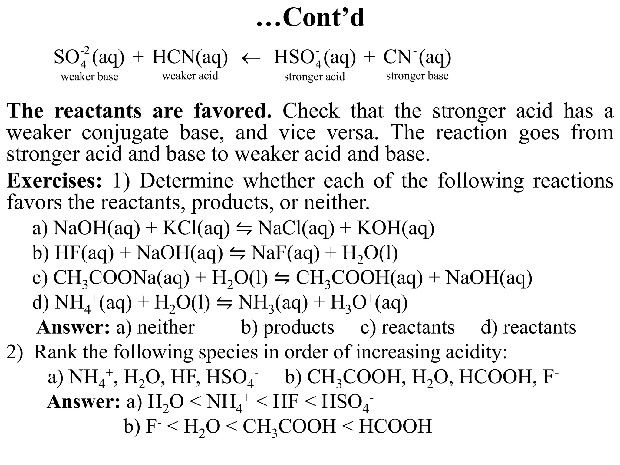 …Cont’d
The reactants are favored. Check that the stronger acid has a
weaker conjugate base, and vice versa. The reaction goes from
stronger acid and base to weaker acid and base.
Exercises: 1) Determine whether each of the following reactions
favors the reactants, products, or neither.
a) NaOH(aq) + KCl(aq) ⇋ NaCl(aq) + KOH(aq)
b) HF(aq) + NaOH(aq) ⇋ NaF(aq) + H2O(l)
c) CH3COONa(aq) + H2O(l) ⇋ CH3COOH(aq) + NaOH(aq)
d) NH4
+(aq) + H2O(l) ⇋ NH3(aq) + H3O+(aq)
Answer: a) neither b) products c) reactants d) reactants
2) Rank the following species in order of increasing acidity:
a) NH4
+, H2O, HF, HSO4
- b) CH3COOH, H2O, HCOOH, F-
Answer: a) H2O < NH4
+ < HF < HSO4
-
b) F- < H2O < CH3COOH < HCOOH
-2 - -
4 4
weaker acid stronger base
weaker base stronger acid
SO (aq) + HCN(aq) HSO (aq) + CN (aq)

 