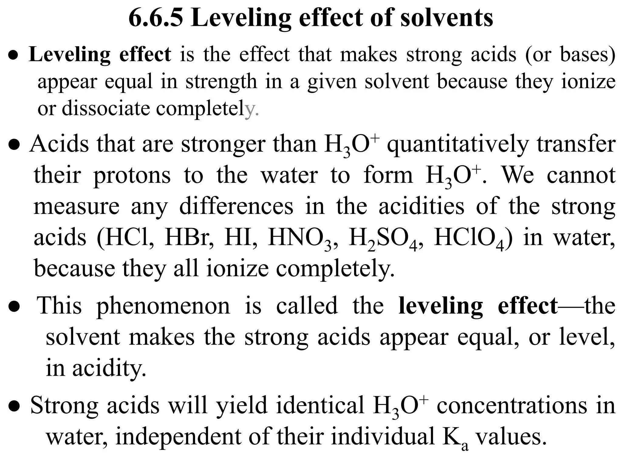 6.6.5 Leveling effect of solvents
● Leveling effect is the effect that makes strong acids (or bases)
appear equal in strength in a given solvent because they ionize
or dissociate completely.
● Acids that are stronger than H3O+ quantitatively transfer
their protons to the water to form H3O+. We cannot
measure any differences in the acidities of the strong
acids (HCl, HBr, HI, HNO3, H2SO4, HClO4) in water,
because they all ionize completely.
● This phenomenon is called the leveling effect—the
solvent makes the strong acids appear equal, or level,
in acidity.
● Strong acids will yield identical H3O+ concentrations in
water, independent of their individual Ka values.
 