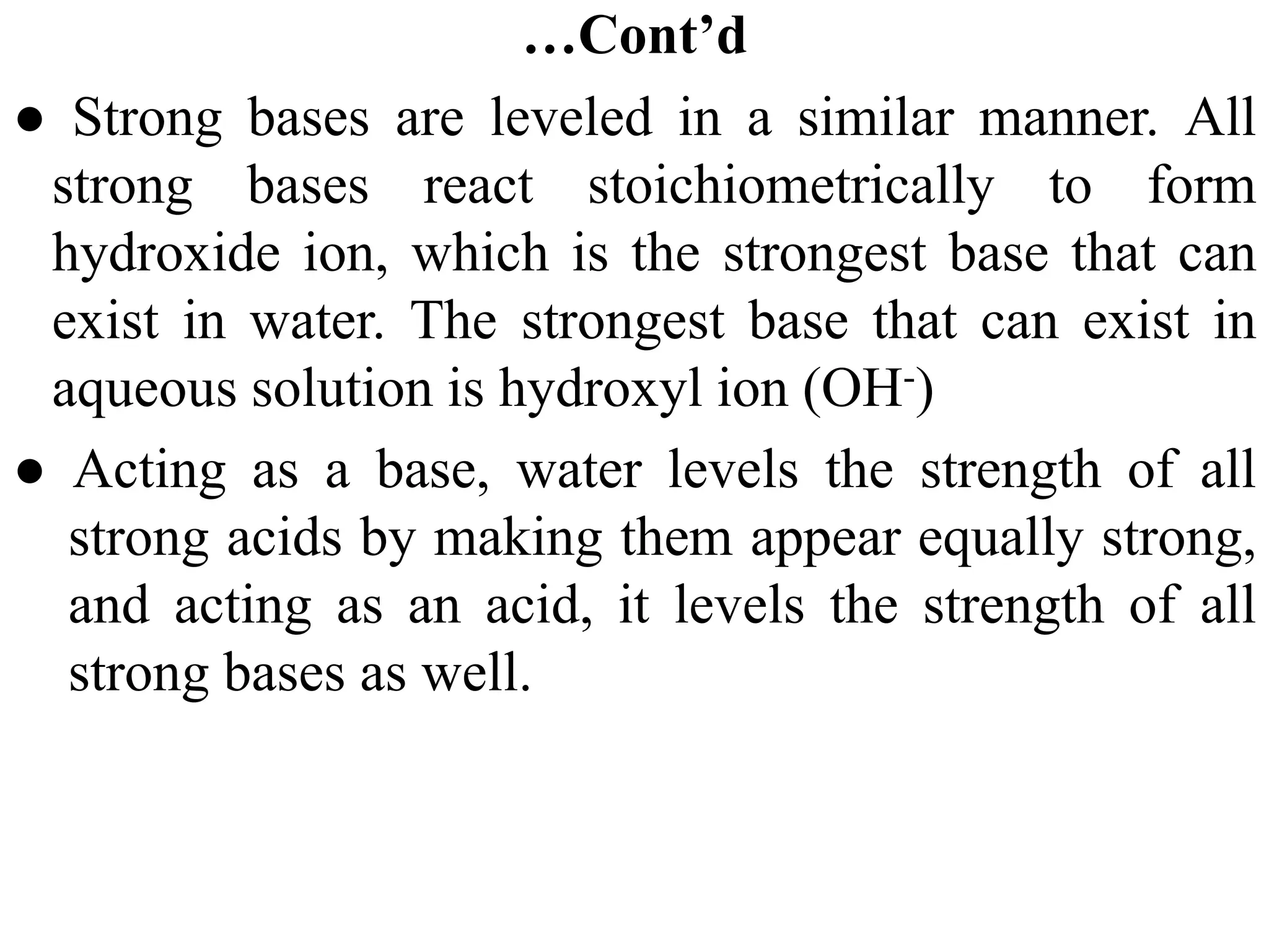 …Cont’d
● Strong bases are leveled in a similar manner. All
strong bases react stoichiometrically to form
hydroxide ion, which is the strongest base that can
exist in water. The strongest base that can exist in
aqueous solution is hydroxyl ion (OH-)
● Acting as a base, water levels the strength of all
strong acids by making them appear equally strong,
and acting as an acid, it levels the strength of all
strong bases as well.
 