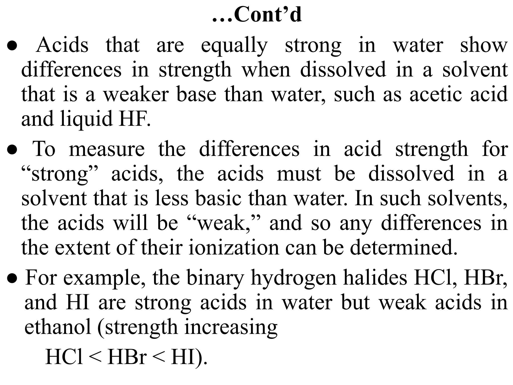 …Cont’d
● Acids that are equally strong in water show
differences in strength when dissolved in a solvent
that is a weaker base than water, such as acetic acid
and liquid HF.
● To measure the differences in acid strength for
“strong” acids, the acids must be dissolved in a
solvent that is less basic than water. In such solvents,
the acids will be “weak,” and so any differences in
the extent of their ionization can be determined.
● For example, the binary hydrogen halides HCl, HBr,
and HI are strong acids in water but weak acids in
ethanol (strength increasing
HCl < HBr < HI).
 