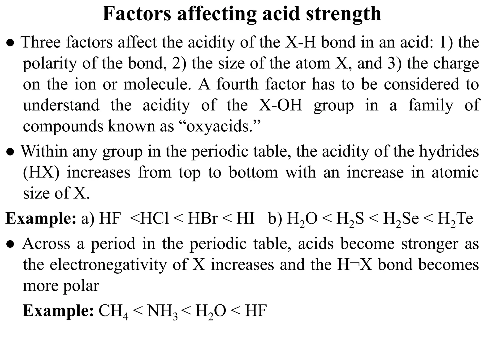 Factors affecting acid strength
● Three factors affect the acidity of the X-H bond in an acid: 1) the
polarity of the bond, 2) the size of the atom X, and 3) the charge
on the ion or molecule. A fourth factor has to be considered to
understand the acidity of the X-OH group in a family of
compounds known as “oxyacids.”
● Within any group in the periodic table, the acidity of the hydrides
(HX) increases from top to bottom with an increase in atomic
size of X.
Example: a) HF <HCl < HBr < HI b) H2O < H2S < H2Se < H2Te
● Across a period in the periodic table, acids become stronger as
the electronegativity of X increases and the H¬X bond becomes
more polar
Example: CH4 < NH3 < H2O < HF
 