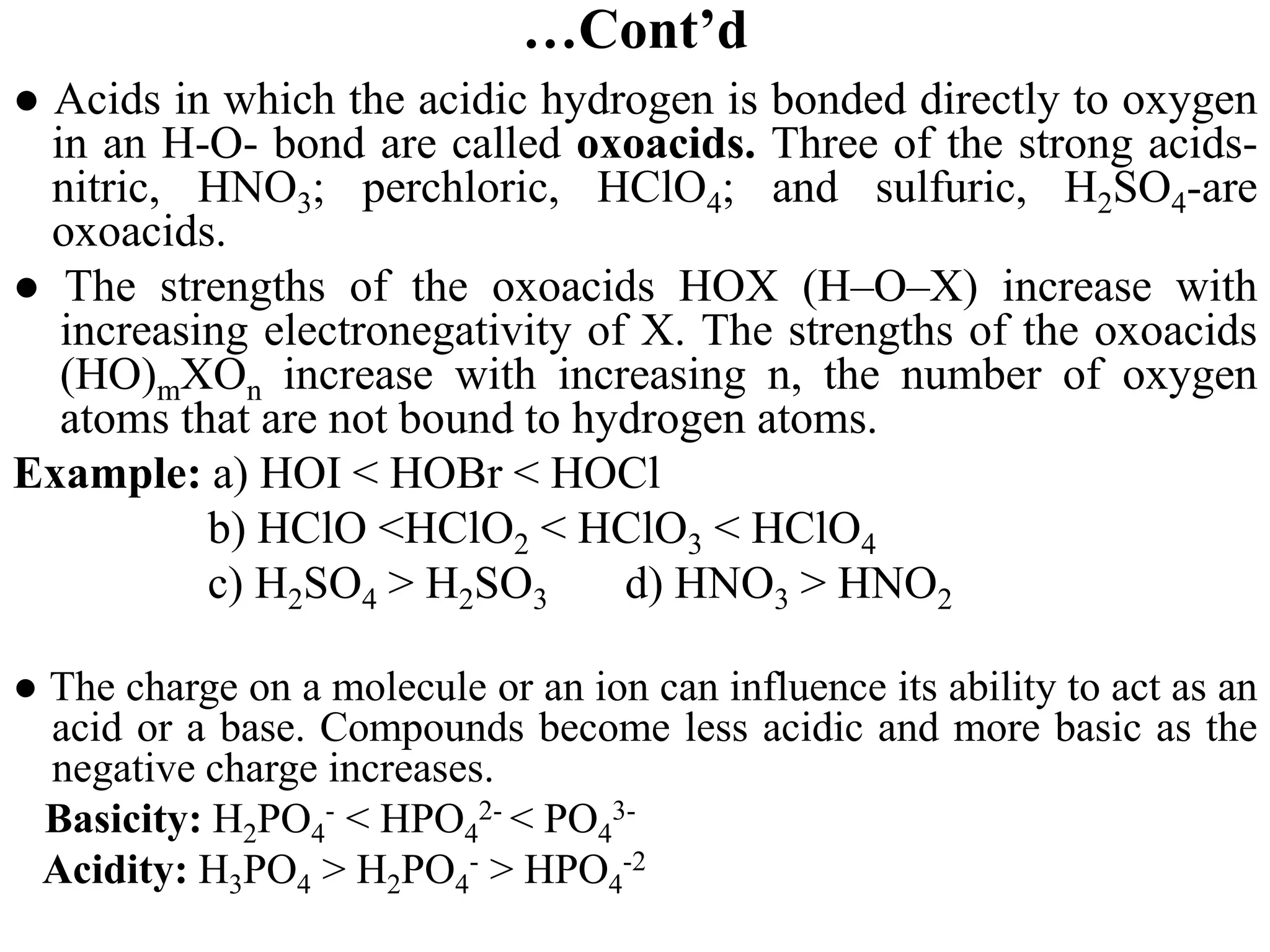…Cont’d
● Acids in which the acidic hydrogen is bonded directly to oxygen
in an H-O- bond are called oxoacids. Three of the strong acids-
nitric, HNO3; perchloric, HClO4; and sulfuric, H2SO4-are
oxoacids.
● The strengths of the oxoacids HOX (H–O–X) increase with
increasing electronegativity of X. The strengths of the oxoacids
(HO)mXOn increase with increasing n, the number of oxygen
atoms that are not bound to hydrogen atoms.
Example: a) HOI < HOBr < HOCl
b) HClO <HClO2 < HClO3 < HClO4
c) H2SO4 > H2SO3 d) HNO3 > HNO2
● The charge on a molecule or an ion can influence its ability to act as an
acid or a base. Compounds become less acidic and more basic as the
negative charge increases.
Basicity: H2PO4
- < HPO4
2- < PO4
3-
Acidity: H3PO4 > H2PO4
- > HPO4
-2
 