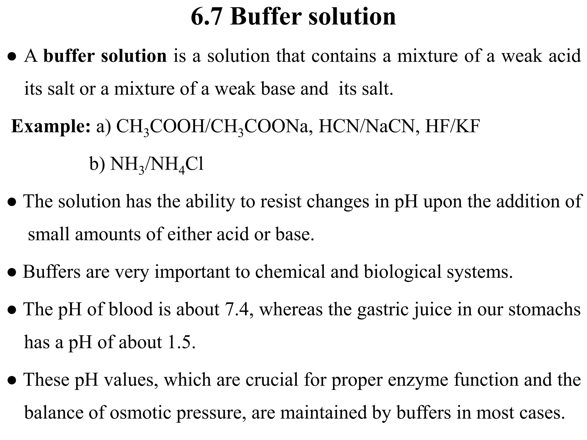 6.7 Buffer solution
● A buffer solution is a solution that contains a mixture of a weak acid
its salt or a mixture of a weak base and its salt.
Example: a) CH3COOH/CH3COONa, HCN/NaCN, HF/KF
b) NH3/NH4Cl
● The solution has the ability to resist changes in pH upon the addition of
small amounts of either acid or base.
● Buffers are very important to chemical and biological systems.
● The pH of blood is about 7.4, whereas the gastric juice in our stomachs
has a pH of about 1.5.
● These pH values, which are crucial for proper enzyme function and the
balance of osmotic pressure, are maintained by buffers in most cases.
 