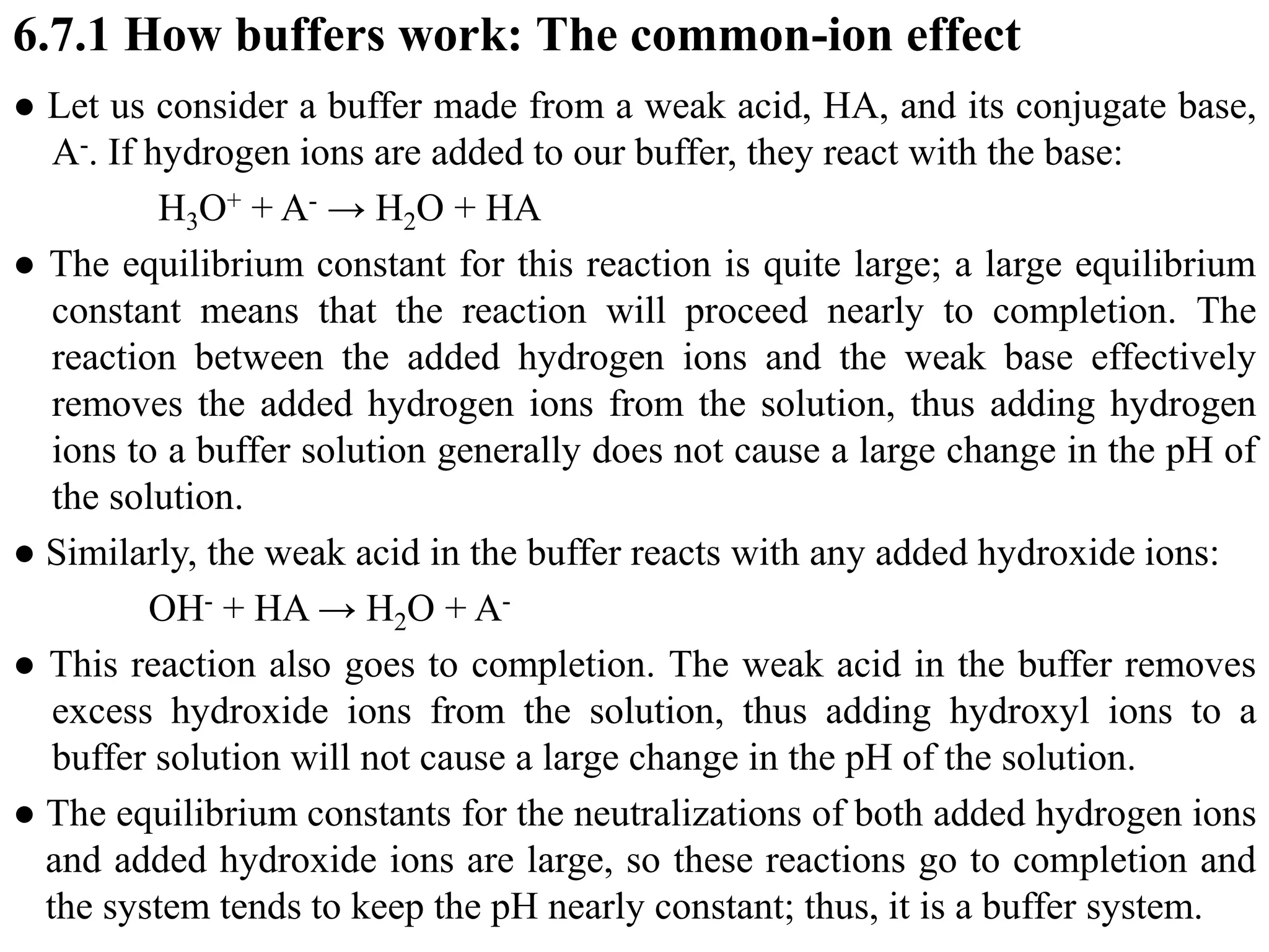 6.7.1 How buffers work: The common-ion effect
● Let us consider a buffer made from a weak acid, HA, and its conjugate base,
A-. If hydrogen ions are added to our buffer, they react with the base:
H3O+ + A- → H2O + HA
● The equilibrium constant for this reaction is quite large; a large equilibrium
constant means that the reaction will proceed nearly to completion. The
reaction between the added hydrogen ions and the weak base effectively
removes the added hydrogen ions from the solution, thus adding hydrogen
ions to a buffer solution generally does not cause a large change in the pH of
the solution.
● Similarly, the weak acid in the buffer reacts with any added hydroxide ions:
OH- + HA → H2O + A-
● This reaction also goes to completion. The weak acid in the buffer removes
excess hydroxide ions from the solution, thus adding hydroxyl ions to a
buffer solution will not cause a large change in the pH of the solution.
● The equilibrium constants for the neutralizations of both added hydrogen ions
and added hydroxide ions are large, so these reactions go to completion and
the system tends to keep the pH nearly constant; thus, it is a buffer system.
 