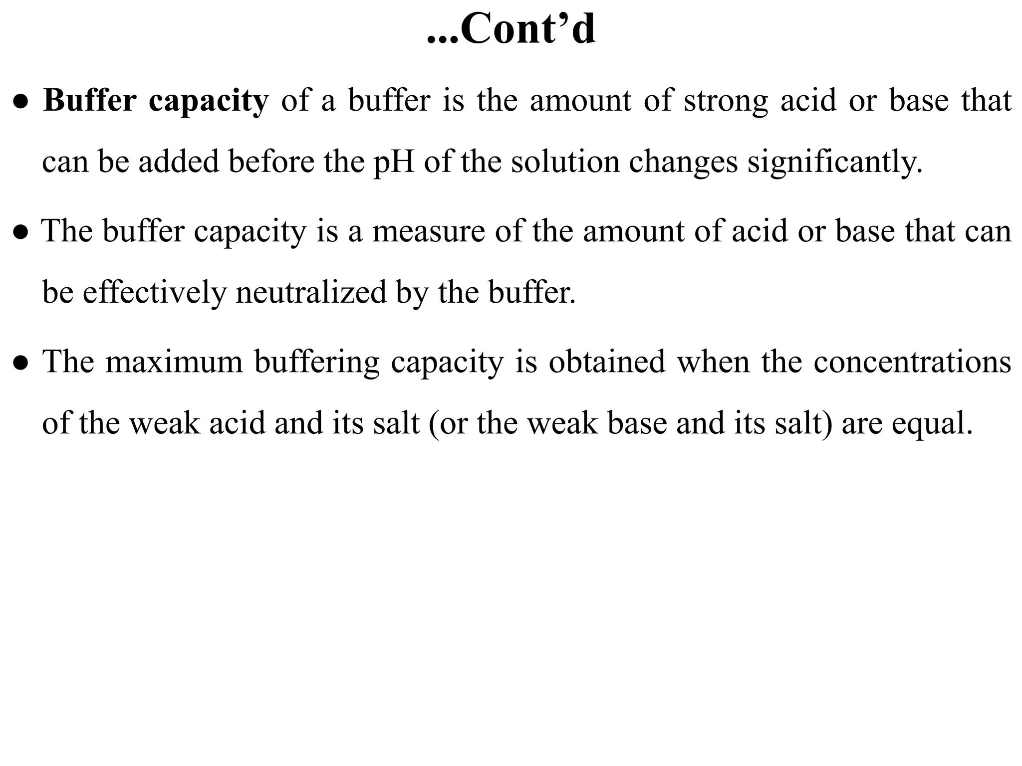 ...Cont’d
● Buffer capacity of a buffer is the amount of strong acid or base that
can be added before the pH of the solution changes significantly.
● The buffer capacity is a measure of the amount of acid or base that can
be effectively neutralized by the buffer.
● The maximum buffering capacity is obtained when the concentrations
of the weak acid and its salt (or the weak base and its salt) are equal.
 