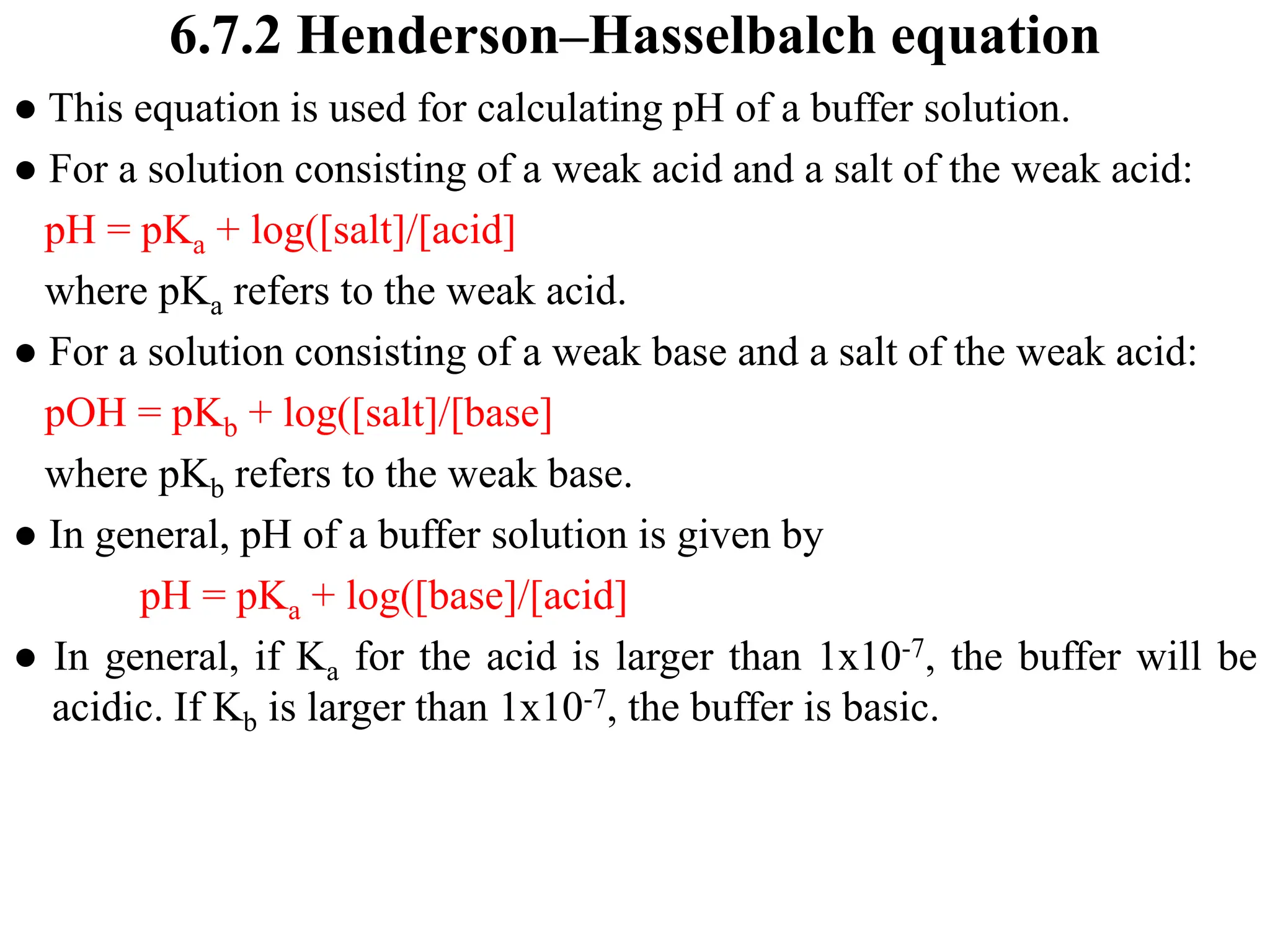 6.7.2 Henderson–Hasselbalch equation
● This equation is used for calculating pH of a buffer solution.
● For a solution consisting of a weak acid and a salt of the weak acid:
pH = pKa + log([salt]/[acid]
where pKa refers to the weak acid.
● For a solution consisting of a weak base and a salt of the weak acid:
pOH = pKb + log([salt]/[base]
where pKb refers to the weak base.
● In general, pH of a buffer solution is given by
pH = pKa + log([base]/[acid]
● In general, if Ka for the acid is larger than 1x10-7, the buffer will be
acidic. If Kb is larger than 1x10-7, the buffer is basic.
 