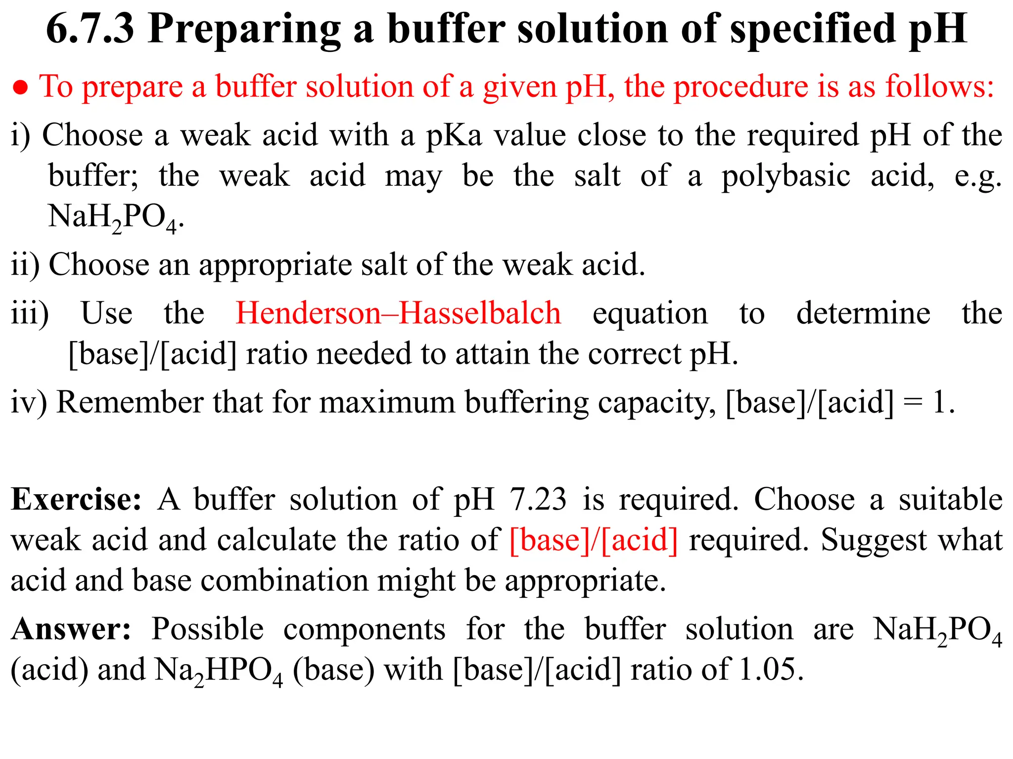 6.7.3 Preparing a buffer solution of specified pH
● To prepare a buffer solution of a given pH, the procedure is as follows:
i) Choose a weak acid with a pKa value close to the required pH of the
buffer; the weak acid may be the salt of a polybasic acid, e.g.
NaH2PO4.
ii) Choose an appropriate salt of the weak acid.
iii) Use the Henderson–Hasselbalch equation to determine the
[base]/[acid] ratio needed to attain the correct pH.
iv) Remember that for maximum buffering capacity, [base]/[acid] = 1.
Exercise: A buffer solution of pH 7.23 is required. Choose a suitable
weak acid and calculate the ratio of [base]/[acid] required. Suggest what
acid and base combination might be appropriate.
Answer: Possible components for the buffer solution are NaH2PO4
(acid) and Na2HPO4 (base) with [base]/[acid] ratio of 1.05.
 