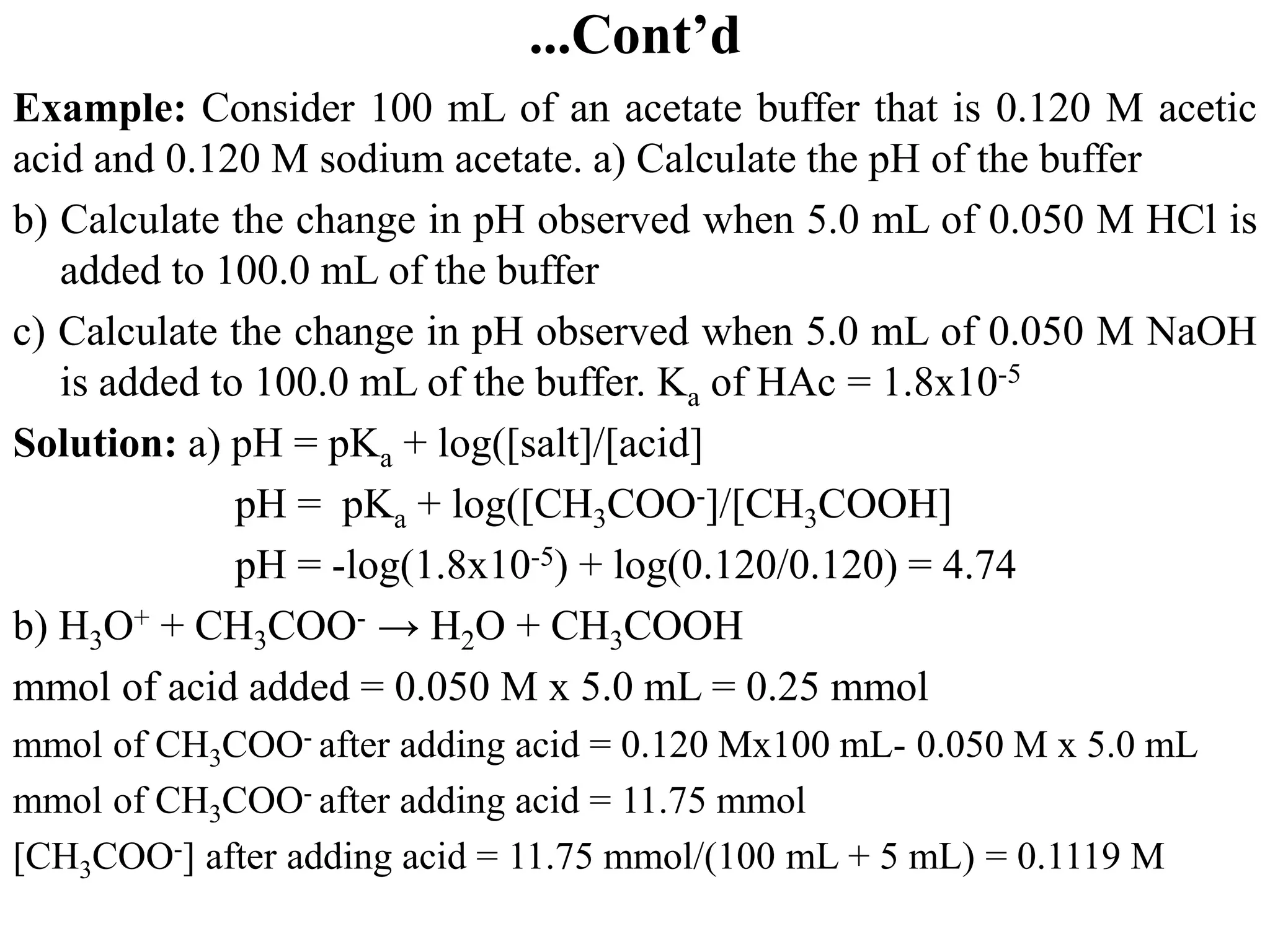 ...Cont’d
Example: Consider 100 mL of an acetate buffer that is 0.120 M acetic
acid and 0.120 M sodium acetate. a) Calculate the pH of the buffer
b) Calculate the change in pH observed when 5.0 mL of 0.050 M HCl is
added to 100.0 mL of the buffer
c) Calculate the change in pH observed when 5.0 mL of 0.050 M NaOH
is added to 100.0 mL of the buffer. Ka of HAc = 1.8x10-5
Solution: a) pH = pKa + log([salt]/[acid]
pH = pKa + log([CH3COO-]/[CH3COOH]
pH = -log(1.8x10-5) + log(0.120/0.120) = 4.74
b) H3O+ + CH3COO- → H2O + CH3COOH
mmol of acid added = 0.050 M x 5.0 mL = 0.25 mmol
mmol of CH3COO- after adding acid = 0.120 Mx100 mL- 0.050 M x 5.0 mL
mmol of CH3COO- after adding acid = 11.75 mmol
[CH3COO-] after adding acid = 11.75 mmol/(100 mL + 5 mL) = 0.1119 M
 