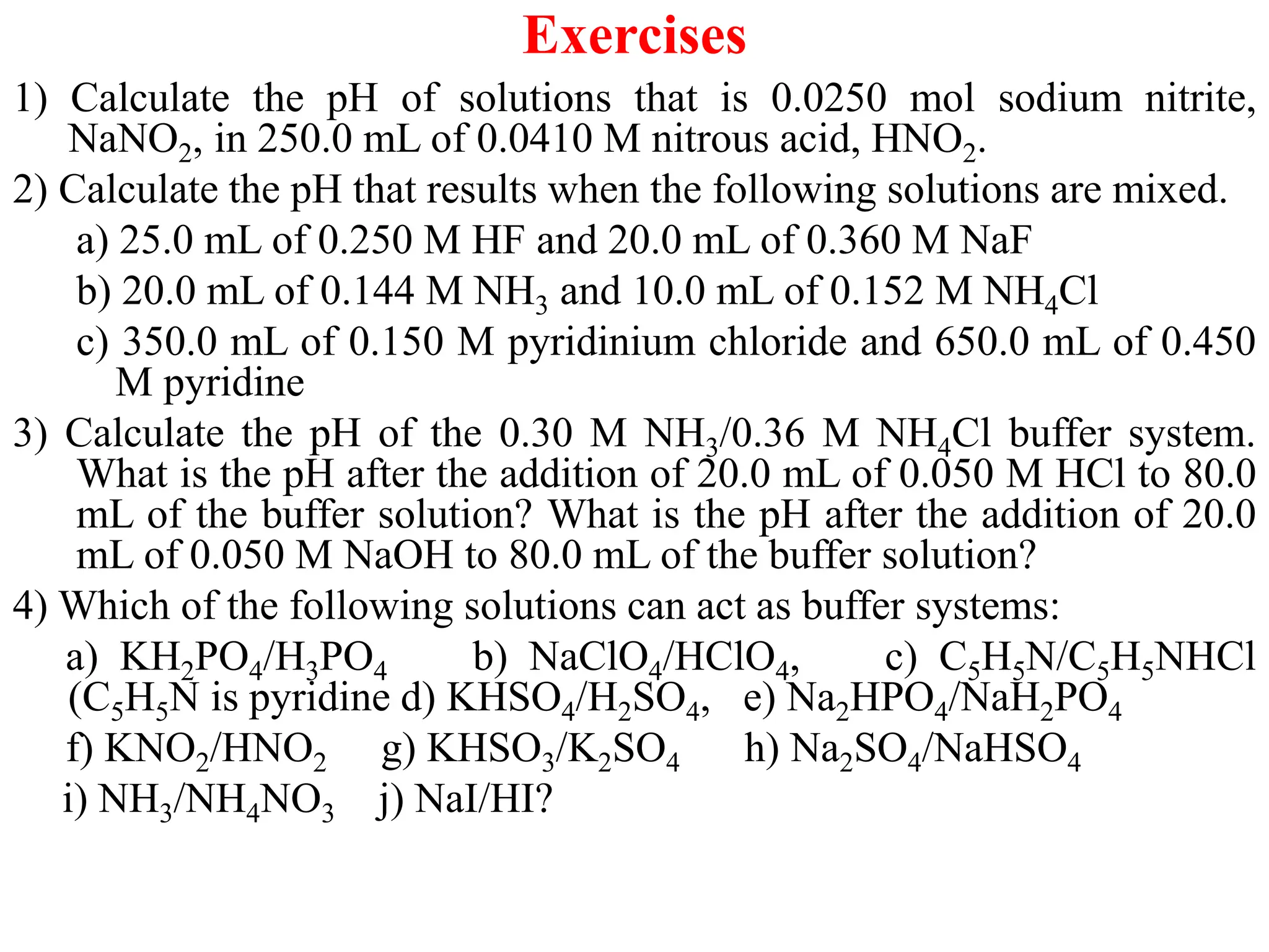 Exercises
1) Calculate the pH of solutions that is 0.0250 mol sodium nitrite,
NaNO2, in 250.0 mL of 0.0410 M nitrous acid, HNO2.
2) Calculate the pH that results when the following solutions are mixed.
a) 25.0 mL of 0.250 M HF and 20.0 mL of 0.360 M NaF
b) 20.0 mL of 0.144 M NH3 and 10.0 mL of 0.152 M NH4Cl
c) 350.0 mL of 0.150 M pyridinium chloride and 650.0 mL of 0.450
M pyridine
3) Calculate the pH of the 0.30 M NH3/0.36 M NH4Cl buffer system.
What is the pH after the addition of 20.0 mL of 0.050 M HCl to 80.0
mL of the buffer solution? What is the pH after the addition of 20.0
mL of 0.050 M NaOH to 80.0 mL of the buffer solution?
4) Which of the following solutions can act as buffer systems:
a) KH2PO4/H3PO4 b) NaClO4/HClO4, c) C5H5N/C5H5NHCl
(C5H5N is pyridine d) KHSO4/H2SO4, e) Na2HPO4/NaH2PO4
f) KNO2/HNO2 g) KHSO3/K2SO4 h) Na2SO4/NaHSO4
i) NH3/NH4NO3 j) NaI/HI?
 
