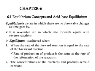 Equilibrium is a state in which there are no observable changes
as time goes by.
 It is reversible rxn in which rate forwards equals with
reverse reactions.
 Equilibrium is achieved when:
1. When the rate of the forward reaction is equal to the rate
of the backward reaction.
 Rate of production of product is the same as the rate of
the reformation of the reactants.
2. The concentrations of the reactants and products remain
constant.
6.1 Equilibrium Concepts and Acid-base Equilibrium
CHAPTER-6
1
 