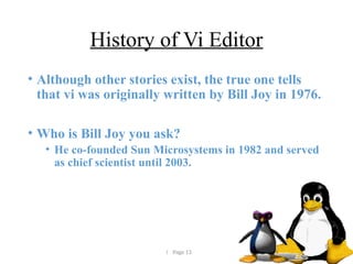  Page 13
History of Vi Editor
• Although other stories exist, the true one tells
that vi was originally written by Bill Joy in 1976.
• Who is Bill Joy you ask?
• He co-founded Sun Microsystems in 1982 and served
as chief scientist until 2003.
 