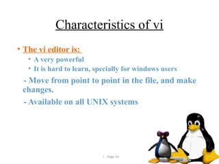 Page 14
Characteristics of vi
• The vi editor is:
• A very powerful
• It is hard to learn, specially for windows users
- Move from point to point in the file, and make
changes.
- Available on all UNIX systems
 