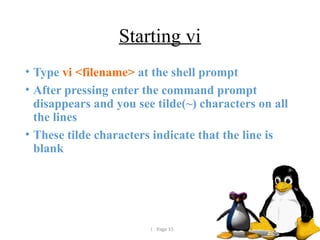  Page 15
Starting vi
• Type vi <filename> at the shell prompt
• After pressing enter the command prompt
disappears and you see tilde(~) characters on all
the lines
• These tilde characters indicate that the line is
blank
 