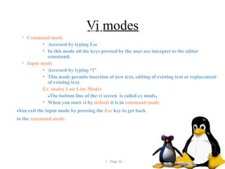  Page 16
Vi modes
• There are three modes in vi
• Command mode
• Accessed by typing Esc
• In this mode all the keys pressed by the user are interpret to the editor
command.
• Input mode
• Accessed by typing “i”
• This mode permits insertion of new text, editing of existing text or replacement
of existing text.
Ex mode( Last Line Mode)
-The bottom line of the vi screen is called ex mode.
• When you start vi by default it is in command mode
-You exit the input mode by pressing the Esc key to get back
to the command mode.
 