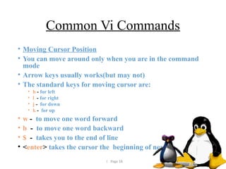  Page 18
Common Vi Commands
• Moving Cursor Position
• You can move around only when you are in the command
mode
• Arrow keys usually works(but may not)
• The standard keys for moving cursor are:
• h - for left
• l - for right
• j - for down
• k - for up
• w - to move one word forward
• b - to move one word backward
• $ - takes you to the end of line
• <enter> takes the cursor the beginning of next line
 