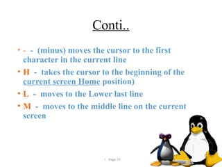  Page 19
Conti..
• - - (minus) moves the cursor to the first
character in the current line
• H - takes the cursor to the beginning of the
current screen Home position)
• L - moves to the Lower last line
• M - moves to the middle line on the current
screen
 