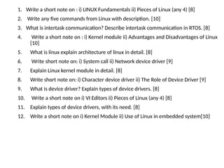 1. Write a short note on : i) LINUX Fundamentals ii) Pieces of Linux (any 4) [8]
2. Write any five commands from Linux with description. [10]
3. What is intertask communication? Describe intertask communication in RTOS. [8]
4. Write a short note on : i) Kernel module ii) Advantages and Disadvantages of Linux
[10]
5. What is linux explain architecture of linux in detail. [8]
6. Write short note on: i) System call ii) Network device driver [9]
7. Explain Linux kernel module in detail. [8]
8. Write short note on: i) Character device driver ii) The Role of Device Driver [9]
9. What is device driver? Explain types of device drivers. [8]
10. Write a short note on i) VI Editors ii) Pieces of Linux (any 4) [8]
11. Explain types of device drivers, with its need. [8]
12. Write a short note on i) Kernel Module ii) Use of Linux in embedded system[10]
 