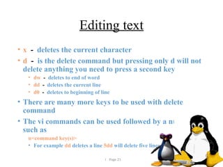  Page 21
Editing text
• x - deletes the current character
• d - is the delete command but pressing only d will not
delete anything you need to press a second key
• dw - deletes to end of word
• dd - deletes the current line
• d0 - deletes to beginning of line
• There are many more keys to be used with delete
command
• The vi commands can be used followed by a number
such as
n<command key(s)>
• For example dd deletes a line 5dd will delete five lines.
 