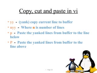  Page 22
Copy, cut and paste in vi
• yy - (yank) copy current line to buffer
• nyy - Where n is number of lines
• p - Paste the yanked lines from buffer to the line
below
• P - Paste the yanked lines from buffer to the
line above
 