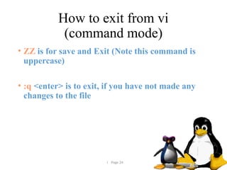  Page 24
How to exit from vi
(command mode)
• ZZ is for save and Exit (Note this command is
uppercase)
• :q <enter> is to exit, if you have not made any
changes to the file
 