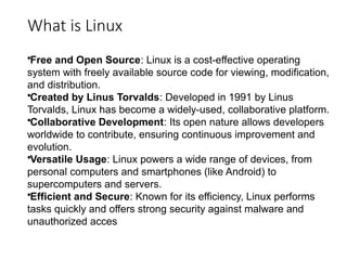 What is Linux
•Free and Open Source: Linux is a cost-effective operating
system with freely available source code for viewing, modification,
and distribution.
•Created by Linus Torvalds: Developed in 1991 by Linus
Torvalds, Linux has become a widely-used, collaborative platform.
•Collaborative Development: Its open nature allows developers
worldwide to contribute, ensuring continuous improvement and
evolution.
•Versatile Usage: Linux powers a wide range of devices, from
personal computers and smartphones (like Android) to
supercomputers and servers.
•Efficient and Secure: Known for its efficiency, Linux performs
tasks quickly and offers strong security against malware and
unauthorized acces
 
