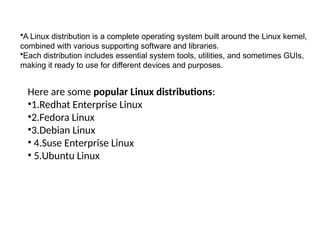 Here are some popular Linux distributions:
•1.Redhat Enterprise Linux
•2.Fedora Linux
•3.Debian Linux
• 4.Suse Enterprise Linux
• 5.Ubuntu Linux
•A Linux distribution is a complete operating system built around the Linux kernel,
combined with various supporting software and libraries.
•Each distribution includes essential system tools, utilities, and sometimes GUIs,
making it ready to use for different devices and purposes.
 
