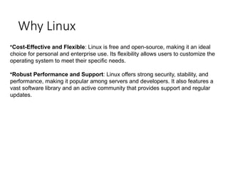 Why Linux
•Cost-Effective and Flexible: Linux is free and open-source, making it an ideal
choice for personal and enterprise use. Its flexibility allows users to customize the
operating system to meet their specific needs.
•Robust Performance and Support: Linux offers strong security, stability, and
performance, making it popular among servers and developers. It also features a
vast software library and an active community that provides support and regular
updates.
 