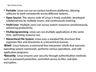 Basic Features of Linux
• Portable: Linux can run on various hardware platforms, allowing
software to work consistently across different systems.
• Open Source: The source code of Linux is freely available, developed
collaboratively by multiple teams, and continuously evolving.
• Multi-User: Multiple users can access system resources simultaneously,
enhancing productivity.
• Multiprogramming: Linux can run multiple applications at the same
time, optimizing resource use.
• Hierarchical File System: Linux uses a standard file structure that
organizes files and directories in a hierarchical manner.
•Shell: Linux features a command-line interpreter (shell) that executes
operating system commands, performs various operations, and calls
application programs.
•Security: Linux ensures user security through authentication methods
such as password protection, controlled access to files, and data
encryption.
 