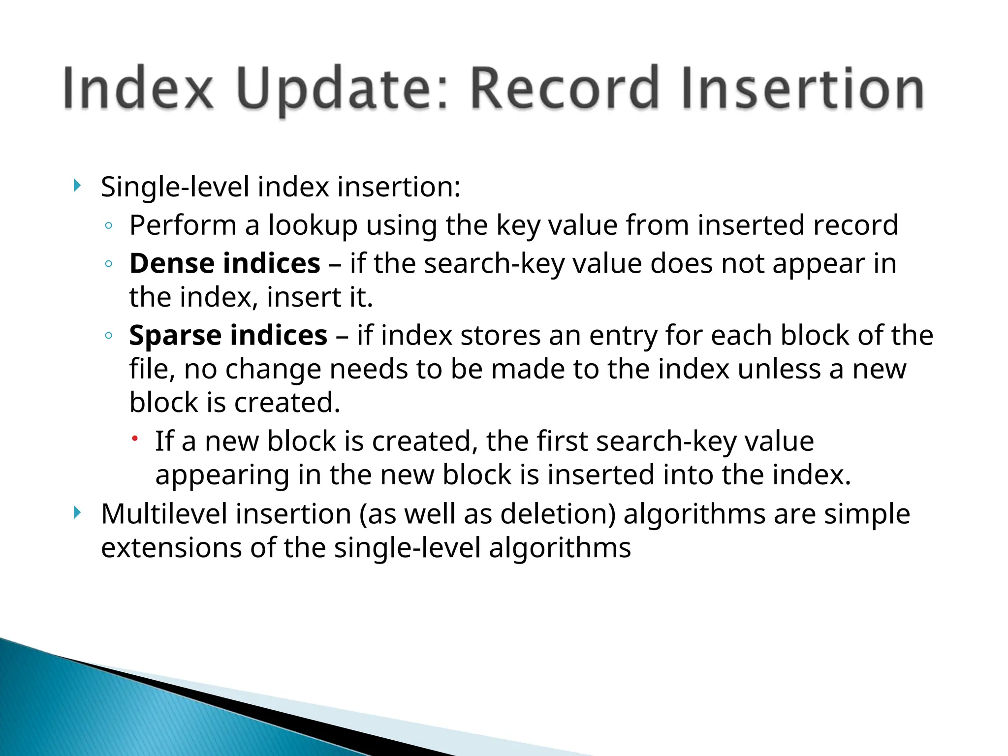  Single-level index insertion:
◦ Perform a lookup using the key value from inserted record
◦ Dense indices – if the search-key value does not appear in
the index, insert it.
◦ Sparse indices – if index stores an entry for each block of the
file, no change needs to be made to the index unless a new
block is created.
 If a new block is created, the first search-key value
appearing in the new block is inserted into the index.
 Multilevel insertion (as well as deletion) algorithms are simple
extensions of the single-level algorithms
 