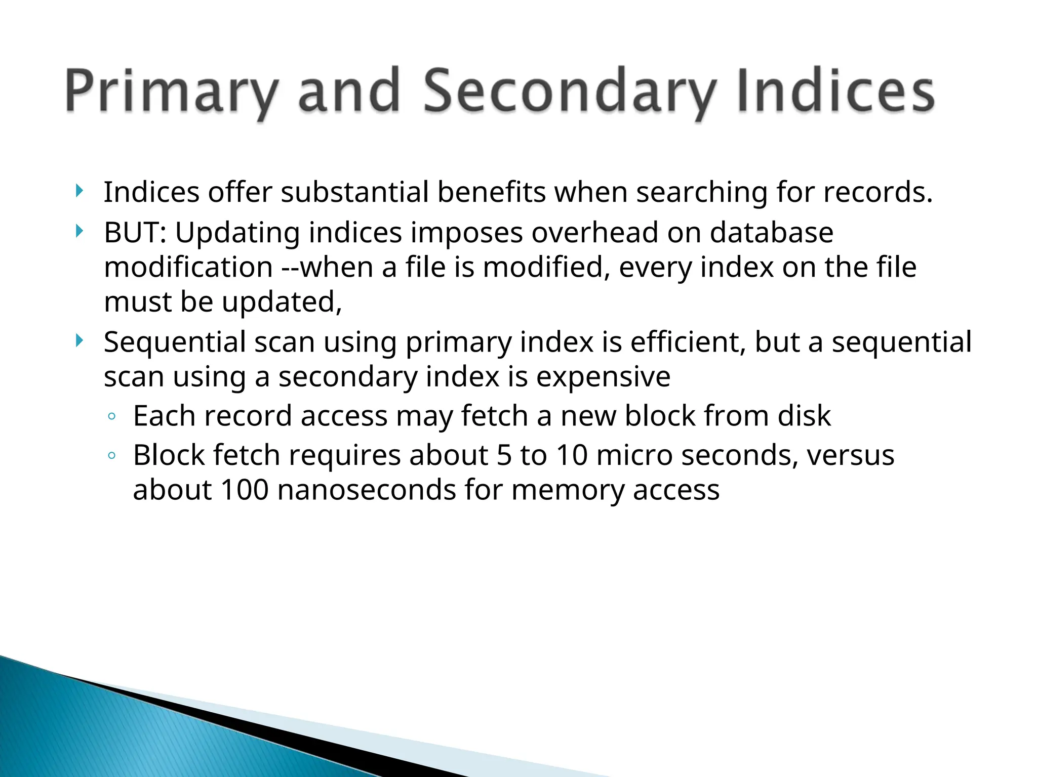  Indices offer substantial benefits when searching for records.
 BUT: Updating indices imposes overhead on database
modification --when a file is modified, every index on the file
must be updated,
 Sequential scan using primary index is efficient, but a sequential
scan using a secondary index is expensive
◦ Each record access may fetch a new block from disk
◦ Block fetch requires about 5 to 10 micro seconds, versus
about 100 nanoseconds for memory access
 