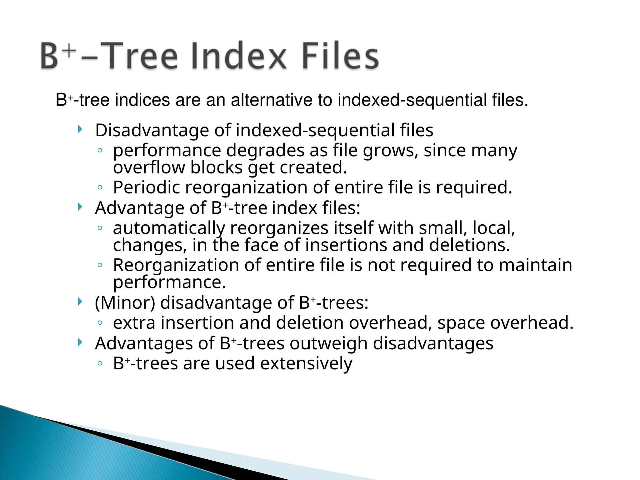  Disadvantage of indexed-sequential files
◦ performance degrades as file grows, since many
overflow blocks get created.
◦ Periodic reorganization of entire file is required.
 Advantage of B+
-tree index files:
◦ automatically reorganizes itself with small, local,
changes, in the face of insertions and deletions.
◦ Reorganization of entire file is not required to maintain
performance.
 (Minor) disadvantage of B+
-trees:
◦ extra insertion and deletion overhead, space overhead.
 Advantages of B+
-trees outweigh disadvantages
◦ B+
-trees are used extensively
B+
-tree indices are an alternative to indexed-sequential files.
 