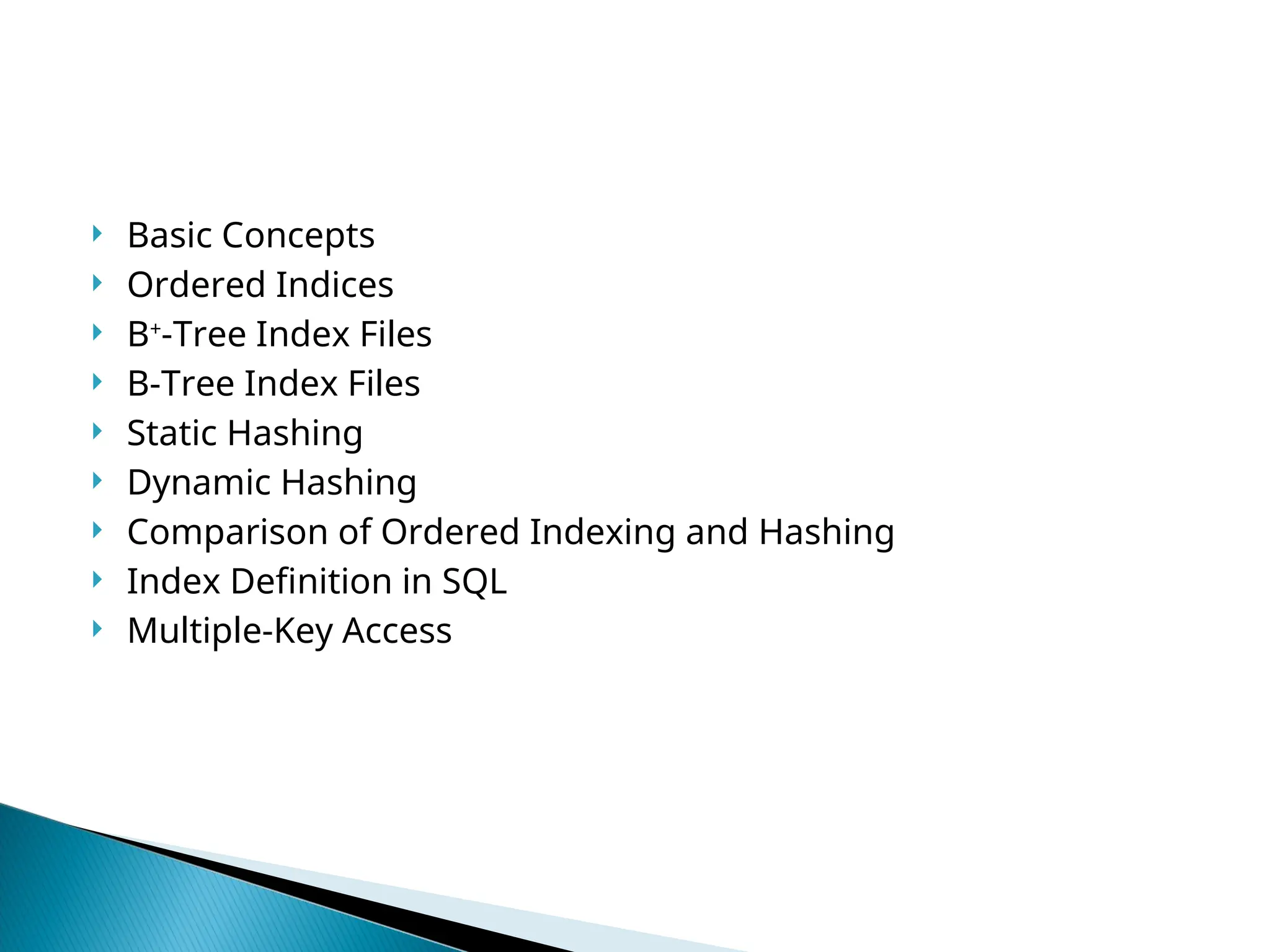  Basic Concepts
 Ordered Indices
 B+
-Tree Index Files
 B-Tree Index Files
 Static Hashing
 Dynamic Hashing
 Comparison of Ordered Indexing and Hashing
 Index Definition in SQL
 Multiple-Key Access
 