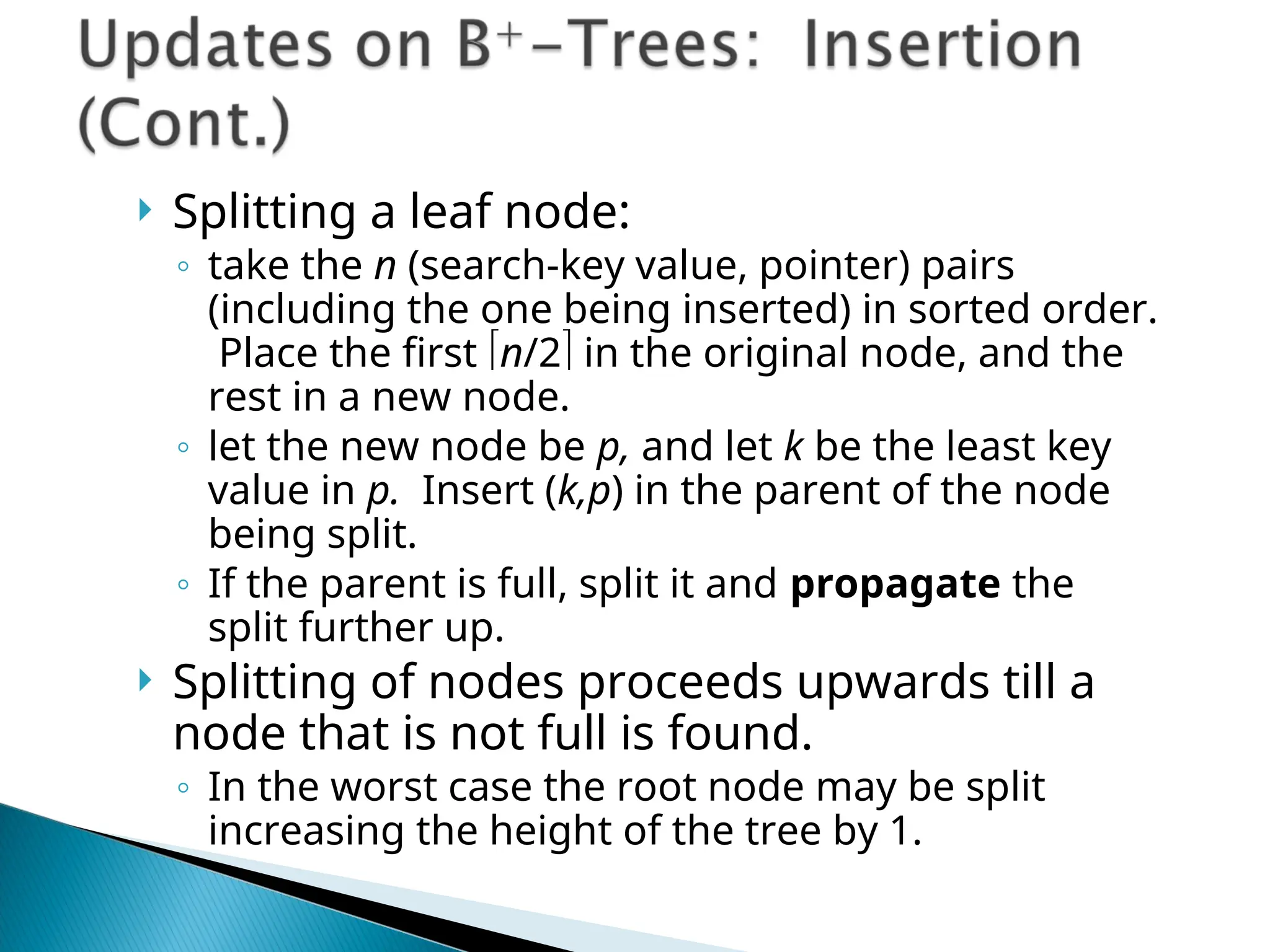  Splitting a leaf node:
◦ take the n (search-key value, pointer) pairs
(including the one being inserted) in sorted order.
Place the first n/2 in the original node, and the
rest in a new node.
◦ let the new node be p, and let k be the least key
value in p. Insert (k,p) in the parent of the node
being split.
◦ If the parent is full, split it and propagate the
split further up.
 Splitting of nodes proceeds upwards till a
node that is not full is found.
◦ In the worst case the root node may be split
increasing the height of the tree by 1.
 