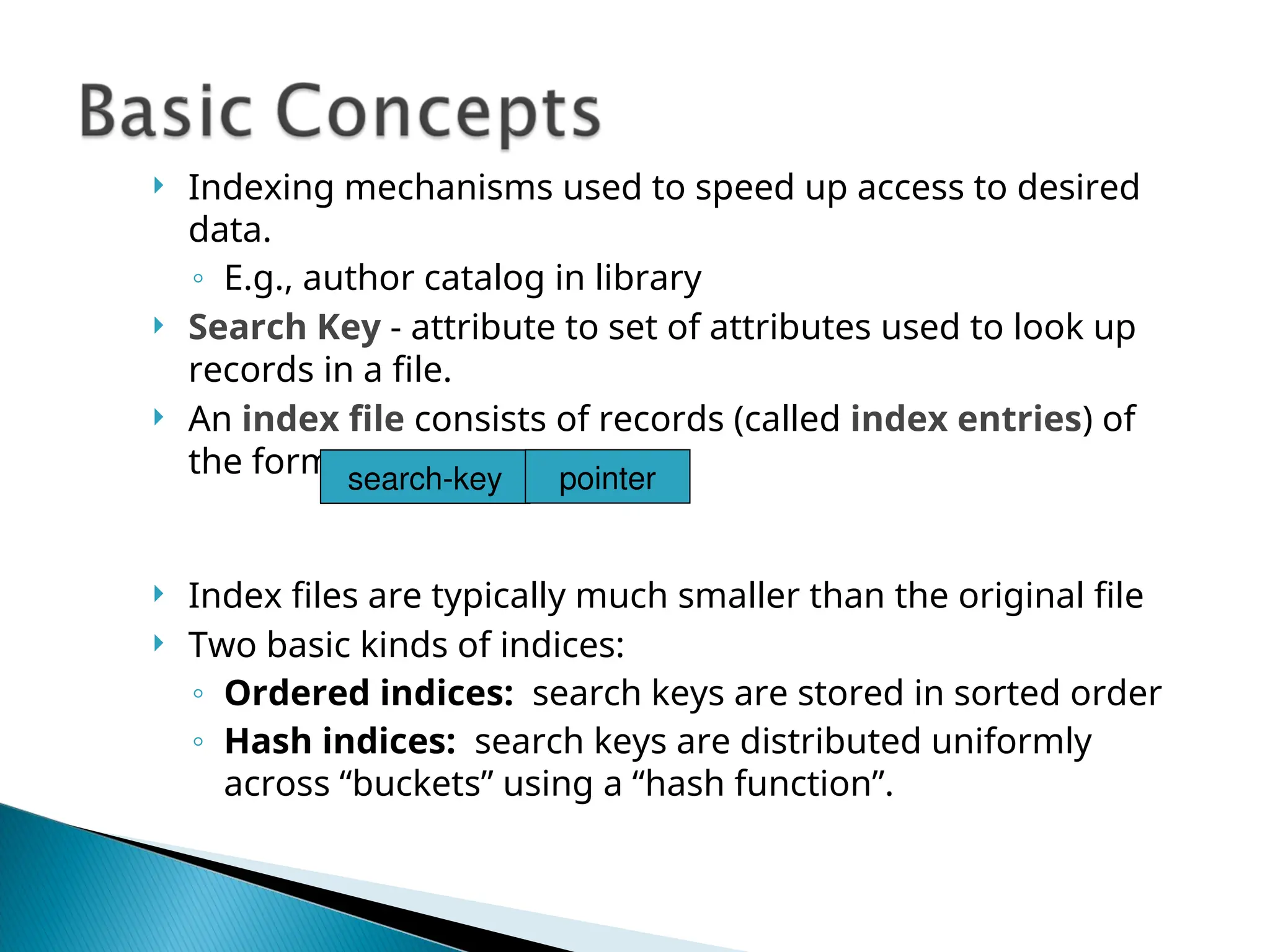  Indexing mechanisms used to speed up access to desired
data.
◦ E.g., author catalog in library
 Search Key - attribute to set of attributes used to look up
records in a file.
 An index file consists of records (called index entries) of
the form
 Index files are typically much smaller than the original file
 Two basic kinds of indices:
◦ Ordered indices: search keys are stored in sorted order
◦ Hash indices: search keys are distributed uniformly
across “buckets” using a “hash function”.
search-key pointer
 