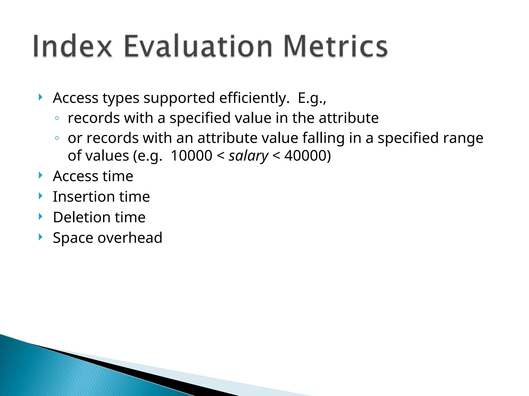  Access types supported efficiently. E.g.,
◦ records with a specified value in the attribute
◦ or records with an attribute value falling in a specified range
of values (e.g. 10000 < salary < 40000)
 Access time
 Insertion time
 Deletion time
 Space overhead
 