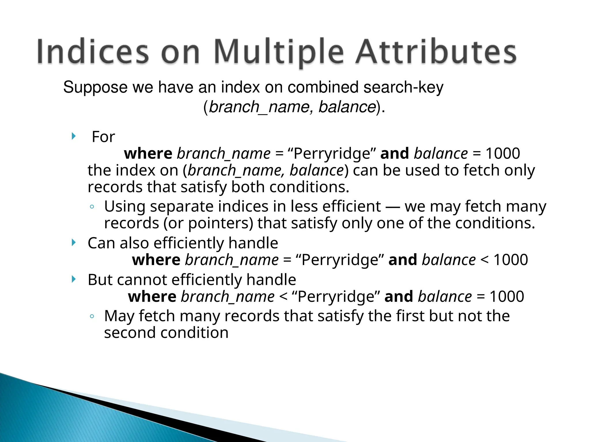  For
where branch_name = “Perryridge” and balance = 1000
the index on (branch_name, balance) can be used to fetch only
records that satisfy both conditions.
◦ Using separate indices in less efficient — we may fetch many
records (or pointers) that satisfy only one of the conditions.
 Can also efficiently handle
where branch_name = “Perryridge” and balance < 1000
 But cannot efficiently handle
where branch_name < “Perryridge” and balance = 1000
◦ May fetch many records that satisfy the first but not the
second condition
Suppose we have an index on combined search-key
(branch_name, balance).
 