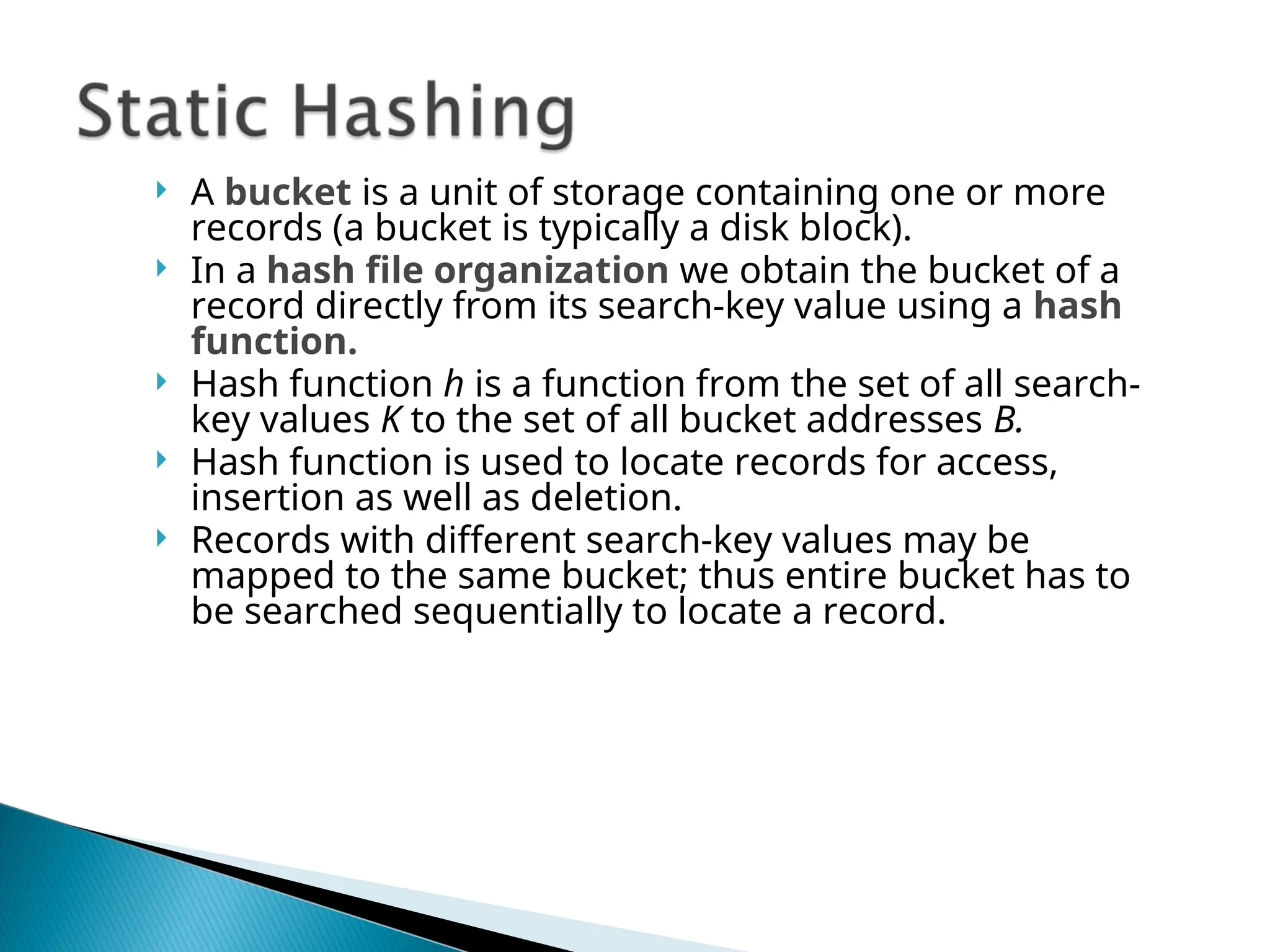  A bucket is a unit of storage containing one or more
records (a bucket is typically a disk block).
 In a hash file organization we obtain the bucket of a
record directly from its search-key value using a hash
function.
 Hash function h is a function from the set of all search-
key values K to the set of all bucket addresses B.
 Hash function is used to locate records for access,
insertion as well as deletion.
 Records with different search-key values may be
mapped to the same bucket; thus entire bucket has to
be searched sequentially to locate a record.
 