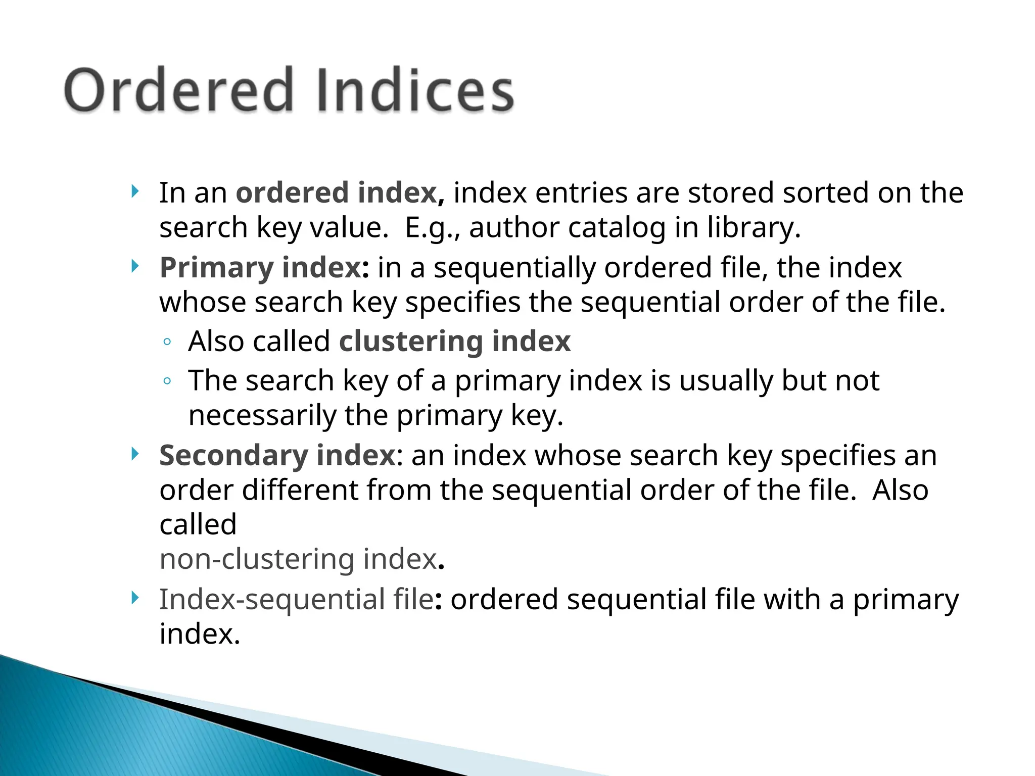  In an ordered index, index entries are stored sorted on the
search key value. E.g., author catalog in library.
 Primary index: in a sequentially ordered file, the index
whose search key specifies the sequential order of the file.
◦ Also called clustering index
◦ The search key of a primary index is usually but not
necessarily the primary key.
 Secondary index: an index whose search key specifies an
order different from the sequential order of the file. Also
called
non-clustering index.
 Index-sequential file: ordered sequential file with a primary
index.
 