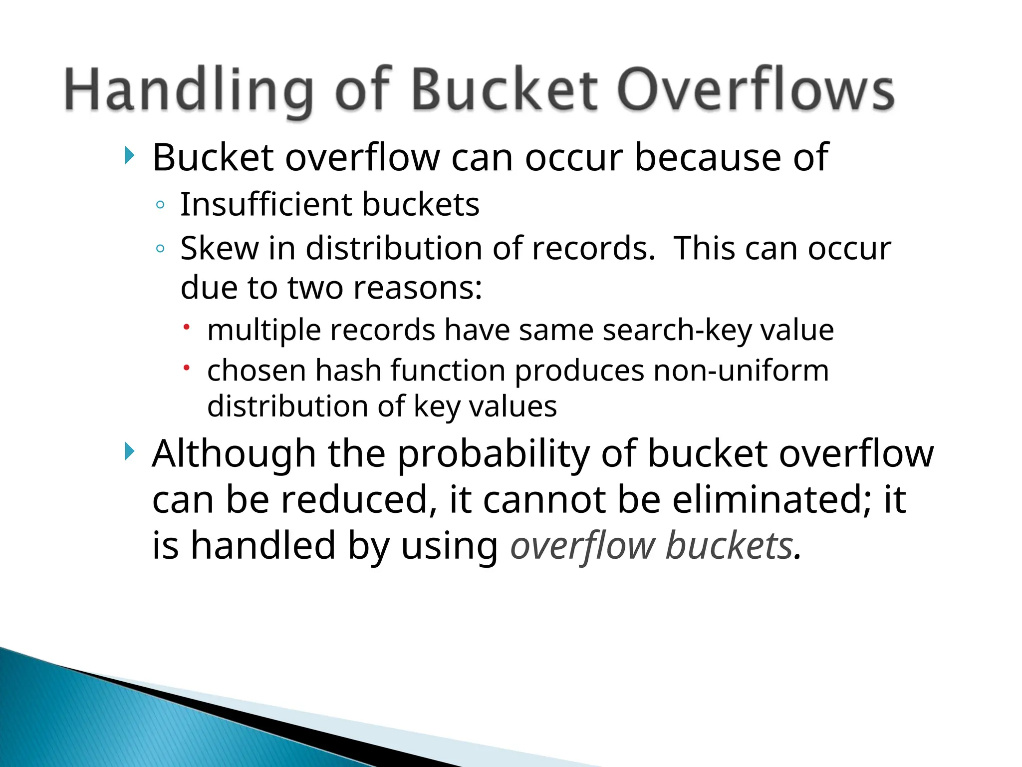  Bucket overflow can occur because of
◦ Insufficient buckets
◦ Skew in distribution of records. This can occur
due to two reasons:
 multiple records have same search-key value
 chosen hash function produces non-uniform
distribution of key values
 Although the probability of bucket overflow
can be reduced, it cannot be eliminated; it
is handled by using overflow buckets.
 