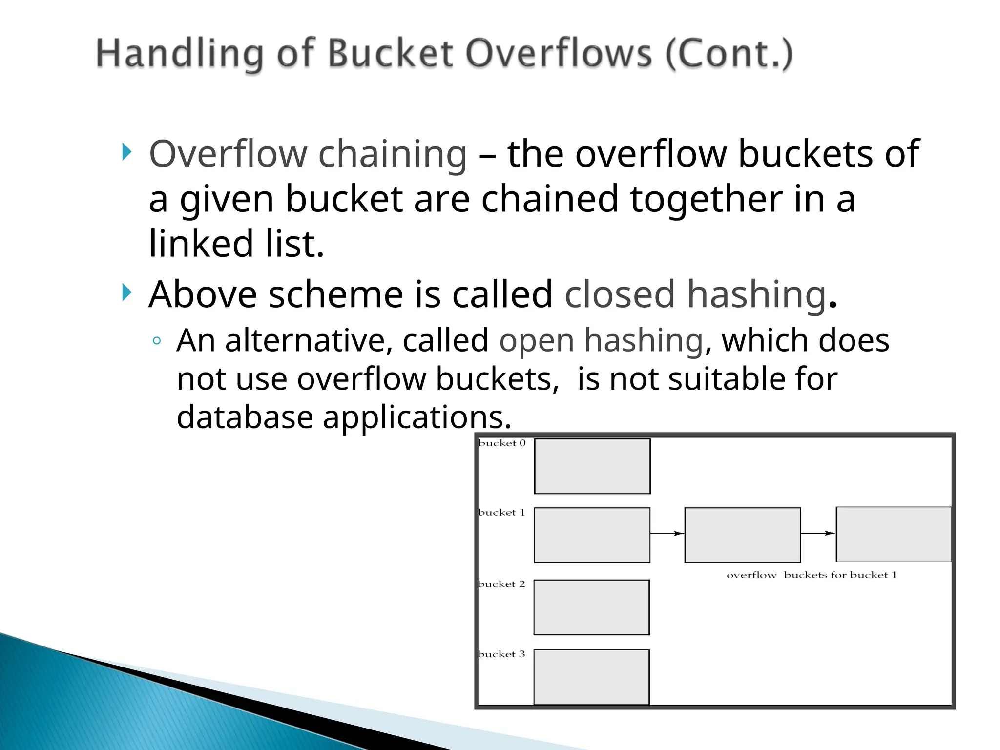  Overflow chaining – the overflow buckets of
a given bucket are chained together in a
linked list.
 Above scheme is called closed hashing.
◦ An alternative, called open hashing, which does
not use overflow buckets, is not suitable for
database applications.
 