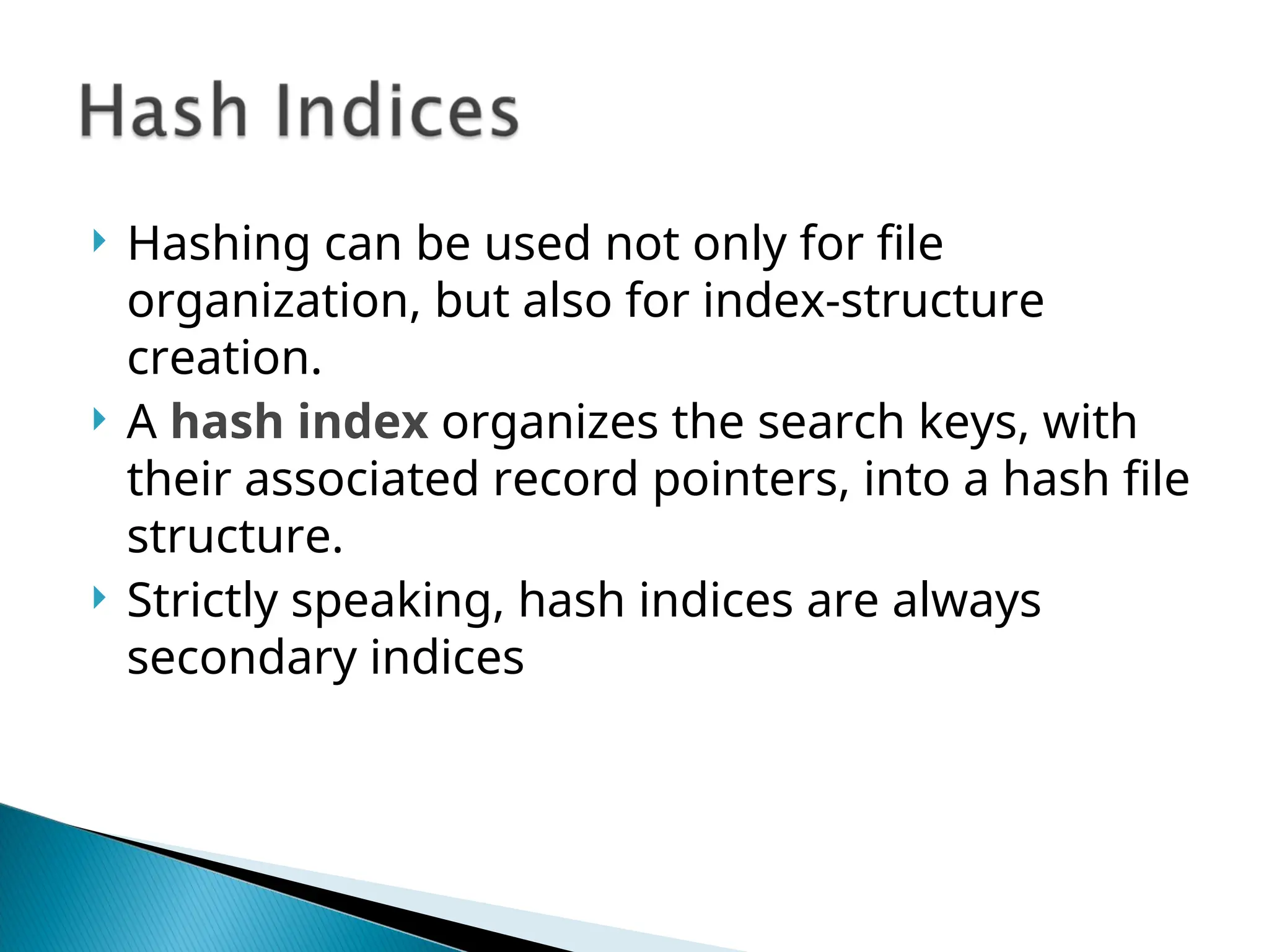  Hashing can be used not only for file
organization, but also for index-structure
creation.
 A hash index organizes the search keys, with
their associated record pointers, into a hash file
structure.
 Strictly speaking, hash indices are always
secondary indices
 