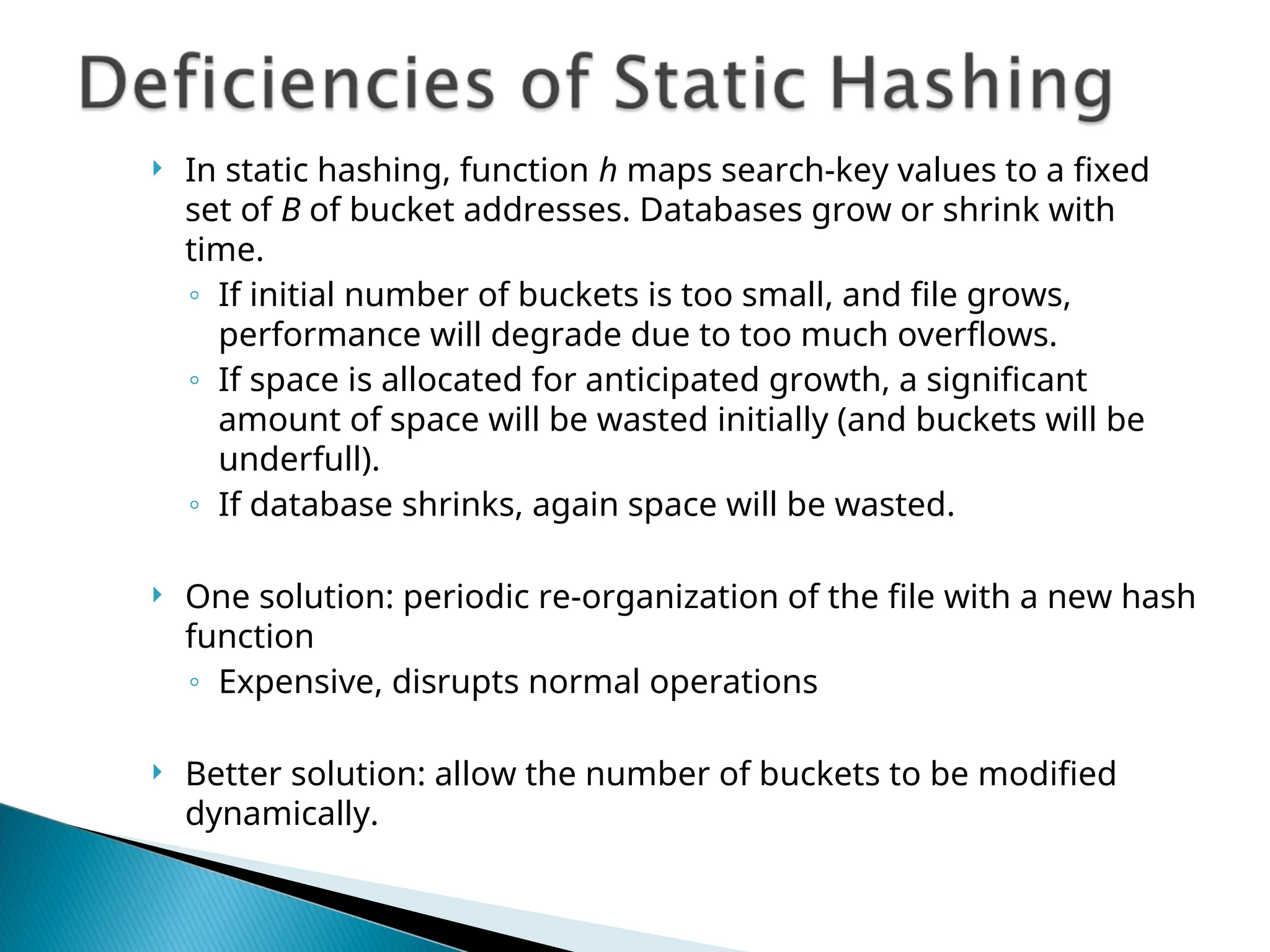  In static hashing, function h maps search-key values to a fixed
set of B of bucket addresses. Databases grow or shrink with
time.
◦ If initial number of buckets is too small, and file grows,
performance will degrade due to too much overflows.
◦ If space is allocated for anticipated growth, a significant
amount of space will be wasted initially (and buckets will be
underfull).
◦ If database shrinks, again space will be wasted.
 One solution: periodic re-organization of the file with a new hash
function
◦ Expensive, disrupts normal operations
 Better solution: allow the number of buckets to be modified
dynamically.
 