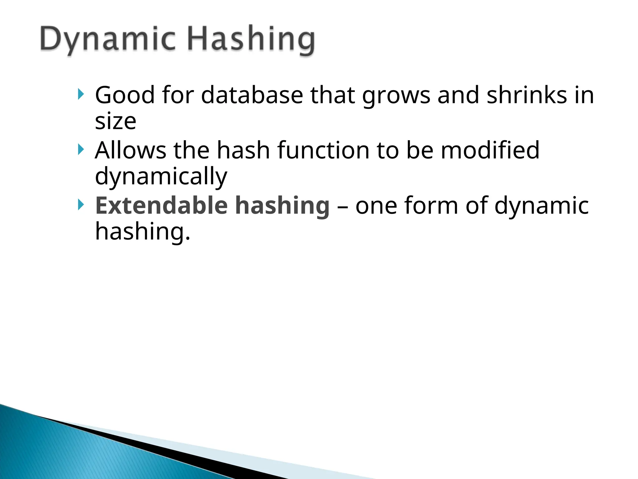  Good for database that grows and shrinks in
size
 Allows the hash function to be modified
dynamically
 Extendable hashing – one form of dynamic
hashing.
 