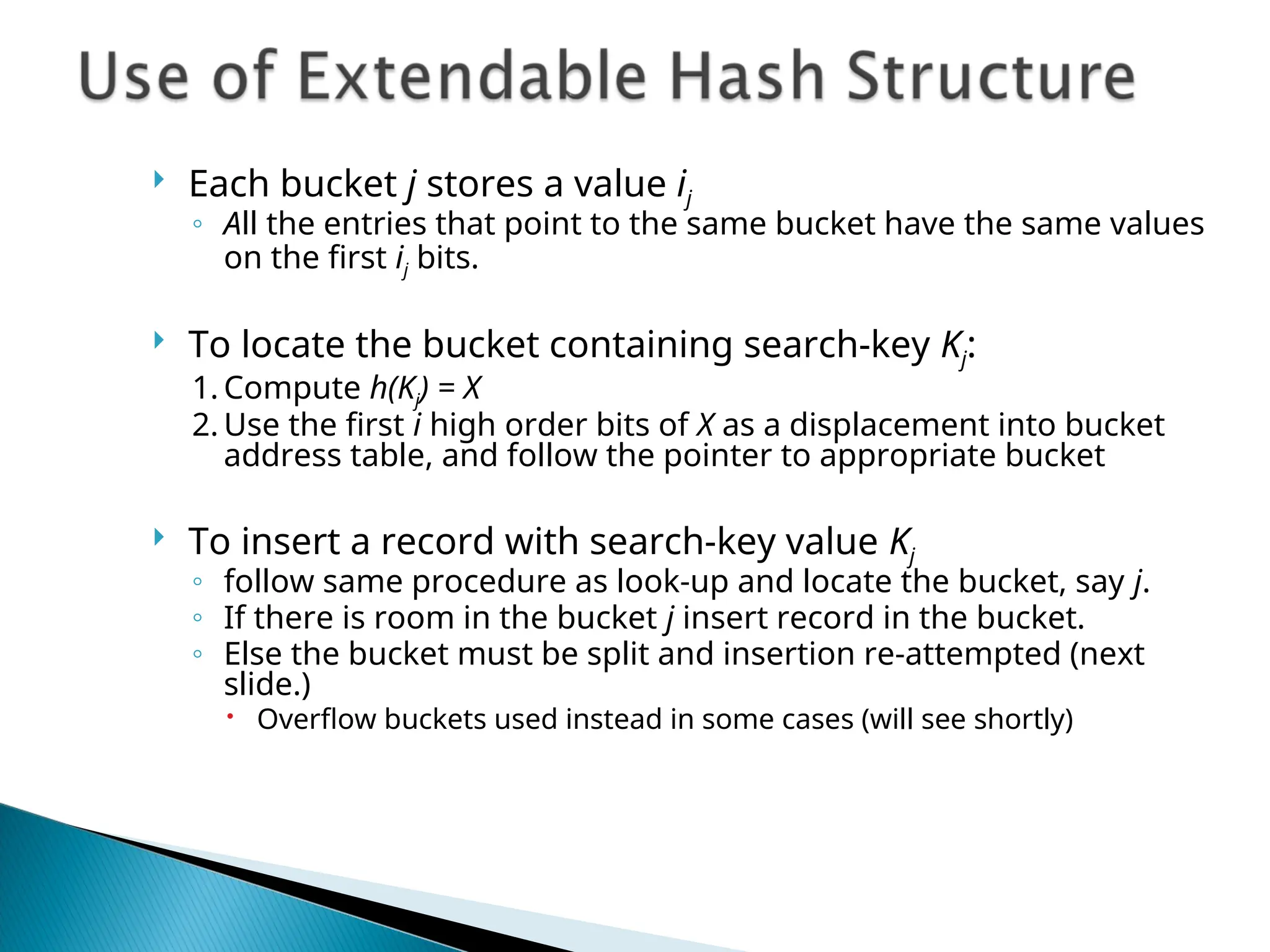  Each bucket j stores a value ij
◦ All the entries that point to the same bucket have the same values
on the first ij bits.
 To locate the bucket containing search-key Kj:
1. Compute h(Kj) = X
2. Use the first i high order bits of X as a displacement into bucket
address table, and follow the pointer to appropriate bucket
 To insert a record with search-key value Kj
◦ follow same procedure as look-up and locate the bucket, say j.
◦ If there is room in the bucket j insert record in the bucket.
◦ Else the bucket must be split and insertion re-attempted (next
slide.)
 Overflow buckets used instead in some cases (will see shortly)
 