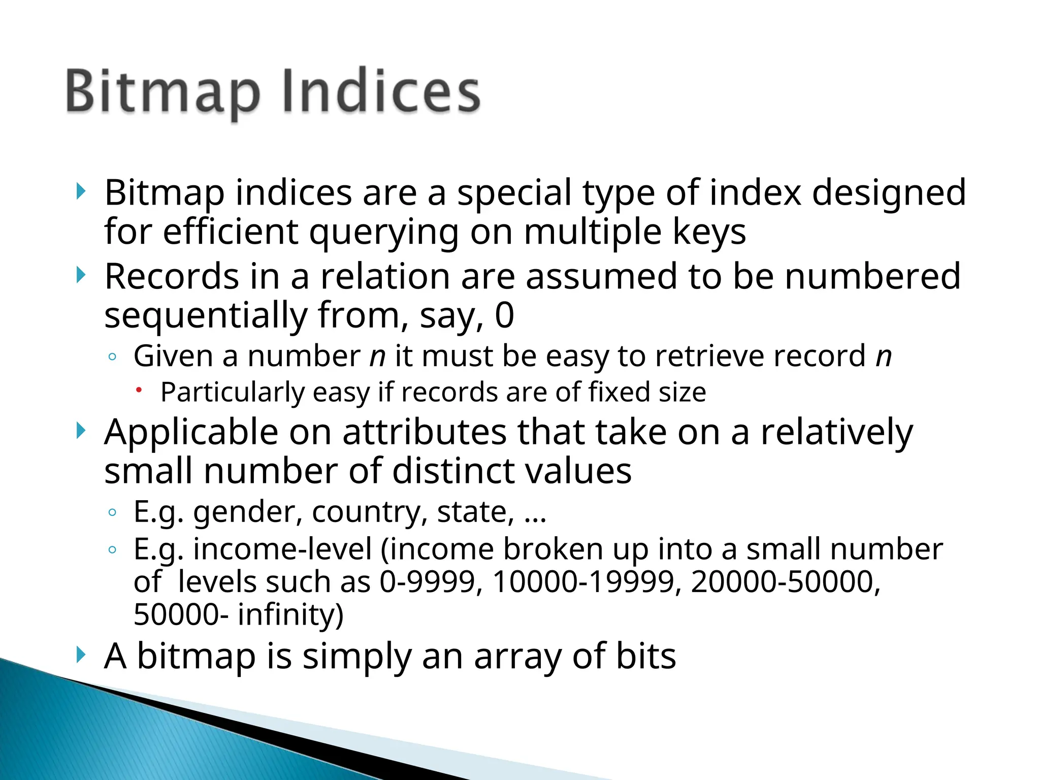  Bitmap indices are a special type of index designed
for efficient querying on multiple keys
 Records in a relation are assumed to be numbered
sequentially from, say, 0
◦ Given a number n it must be easy to retrieve record n
 Particularly easy if records are of fixed size
 Applicable on attributes that take on a relatively
small number of distinct values
◦ E.g. gender, country, state, …
◦ E.g. income-level (income broken up into a small number
of levels such as 0-9999, 10000-19999, 20000-50000,
50000- infinity)
 A bitmap is simply an array of bits
 