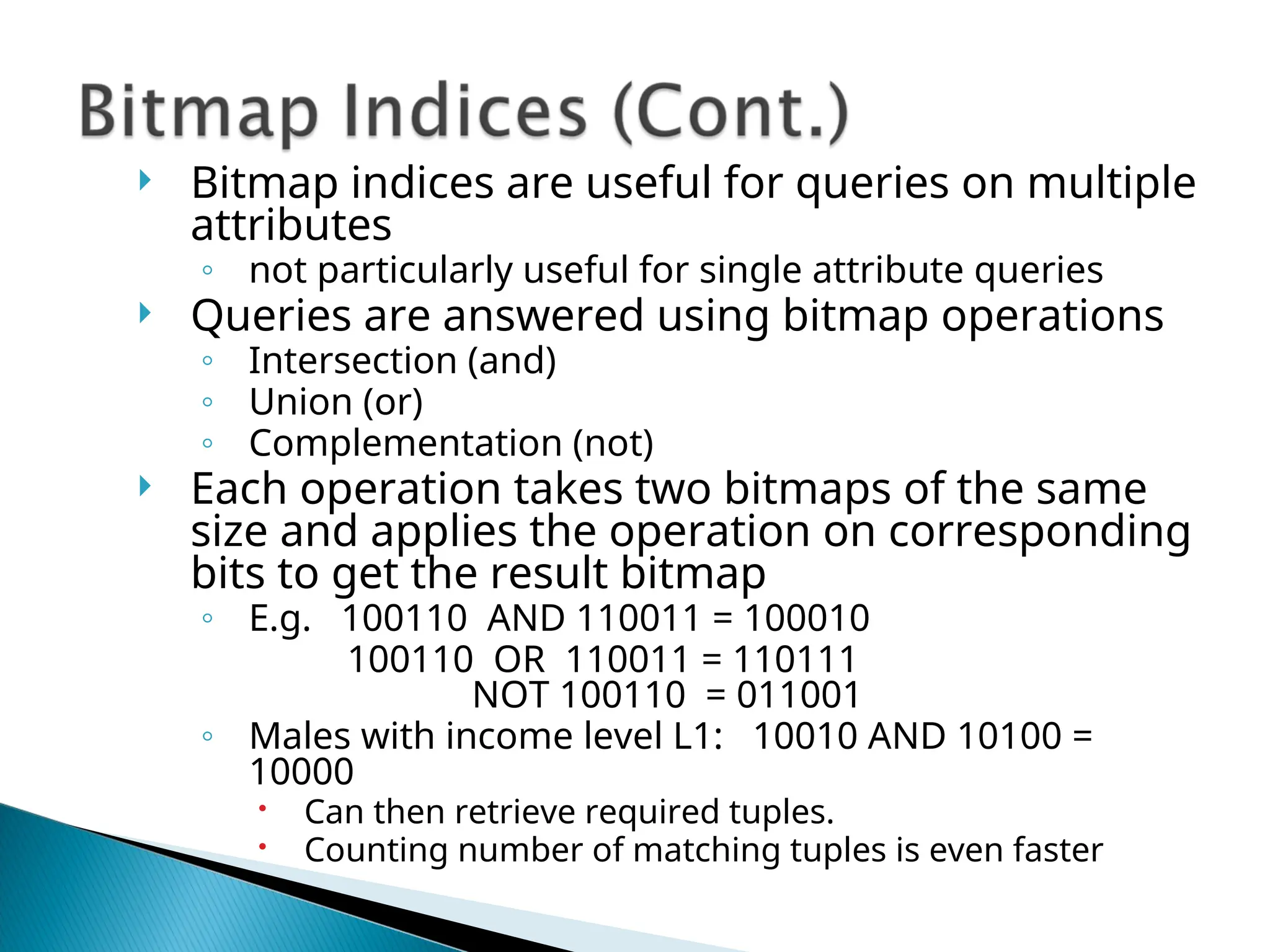  Bitmap indices are useful for queries on multiple
attributes
◦ not particularly useful for single attribute queries
 Queries are answered using bitmap operations
◦ Intersection (and)
◦ Union (or)
◦ Complementation (not)
 Each operation takes two bitmaps of the same
size and applies the operation on corresponding
bits to get the result bitmap
◦ E.g. 100110 AND 110011 = 100010
100110 OR 110011 = 110111
NOT 100110 = 011001
◦ Males with income level L1: 10010 AND 10100 =
10000
 Can then retrieve required tuples.
 Counting number of matching tuples is even faster
 