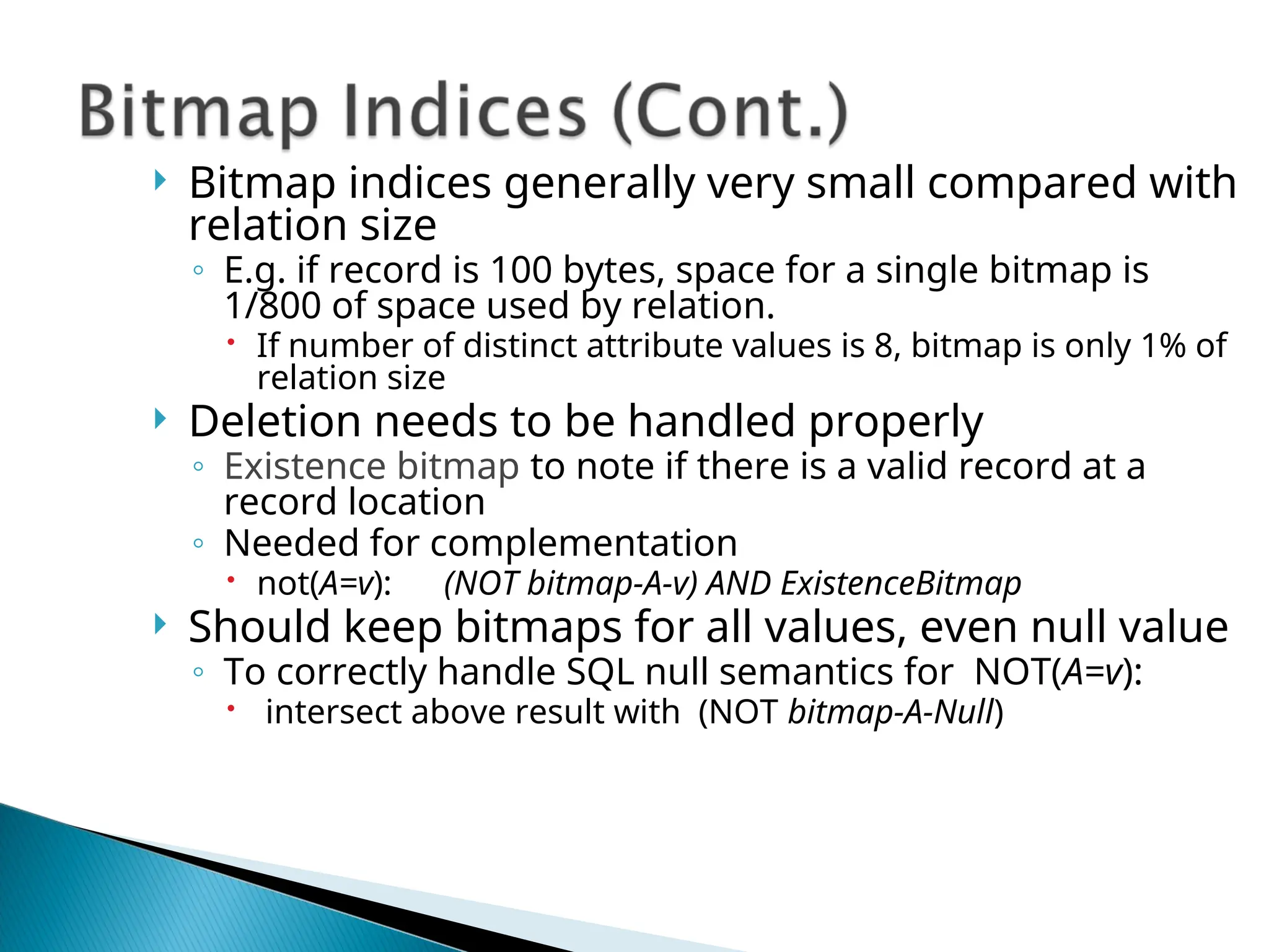  Bitmap indices generally very small compared with
relation size
◦ E.g. if record is 100 bytes, space for a single bitmap is
1/800 of space used by relation.
 If number of distinct attribute values is 8, bitmap is only 1% of
relation size
 Deletion needs to be handled properly
◦ Existence bitmap to note if there is a valid record at a
record location
◦ Needed for complementation
 not(A=v): (NOT bitmap-A-v) AND ExistenceBitmap
 Should keep bitmaps for all values, even null value
◦ To correctly handle SQL null semantics for NOT(A=v):
 intersect above result with (NOT bitmap-A-Null)
 