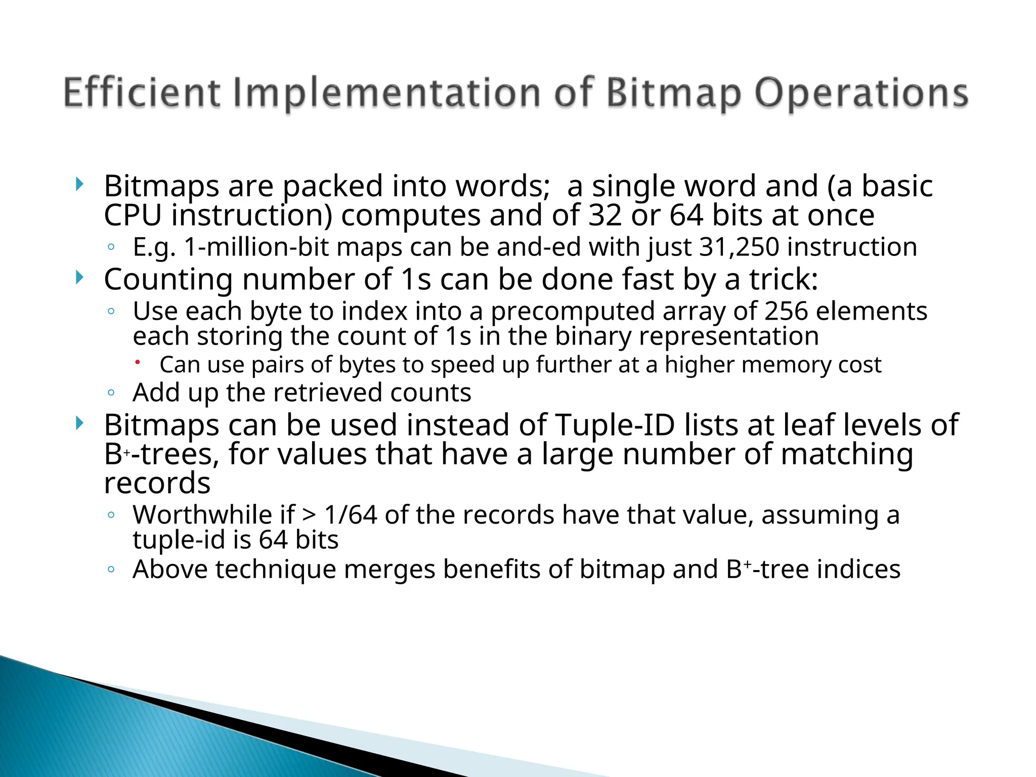  Bitmaps are packed into words; a single word and (a basic
CPU instruction) computes and of 32 or 64 bits at once
◦ E.g. 1-million-bit maps can be and-ed with just 31,250 instruction
 Counting number of 1s can be done fast by a trick:
◦ Use each byte to index into a precomputed array of 256 elements
each storing the count of 1s in the binary representation
 Can use pairs of bytes to speed up further at a higher memory cost
◦ Add up the retrieved counts
 Bitmaps can be used instead of Tuple-ID lists at leaf levels of
B+
-trees, for values that have a large number of matching
records
◦ Worthwhile if > 1/64 of the records have that value, assuming a
tuple-id is 64 bits
◦ Above technique merges benefits of bitmap and B+
-tree indices
 